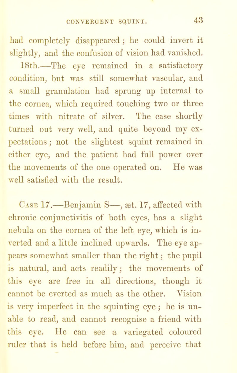 had completely disappeared ; he could invert it slightly, and the confusion of vision had vanished. 18th.—The eye remained in a satisfactory condition, but was still somewhat vascular, and a small gi'anulation had sprung up internal to the cornea, which required touching two or three times with nitrate of silver. The case shortly tiu'ned out very well, and quite beyond my ex- pectations ; not the slightest squint remained in either eye, and the patient had full power over the movements of the one operated on. He was well satisfied with the result. Case 17.—Benjamin S—, set. 17, affected with chronic conjunctivitis of both eyes, has a slight nebula on the cornea of the left eye, which is in- verted and a little inclined upwards. The eye ap- pears somewhat smaller than the right; the pupil is natural, and acts readily; the movements of this eye are fi'ee in all directions, though it cannot be everted as much as the other. Vision is very imperfect in the squinting eye; he is un- able to read, and cannot recognise a friend with this eye. He can see a variegated coloured ruler that is held before him, and perceive that