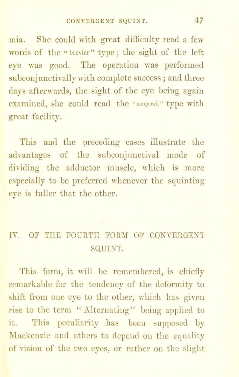 mia. She could witli great difficulty read a few words of the brevier type; the sight of the left eye was good. The operation was performed subcoujunctivally with complete success; and three days afterwards^ the sight of the eye being again examined, she could read the noupureii type with great facility. This and the preceding cases illustrate the advantages of the subconjunctival mode of dividing the adductor muscle, which is more especially to be preferred whenever the squinting eye is fuller that the other. IV. OF THE FOURTH FOUM OF CONVERGENT SQUINT. This form, it will be remembered, is chiefly remarkable for the tendency of the deformity to shift fi'om one eye to the other, which has given rise to the term  Alternating being applied to it. This peculiarity has been supposed by Mackenzie and others to depend on the equality of vision of the two eyes, or rather on the slight