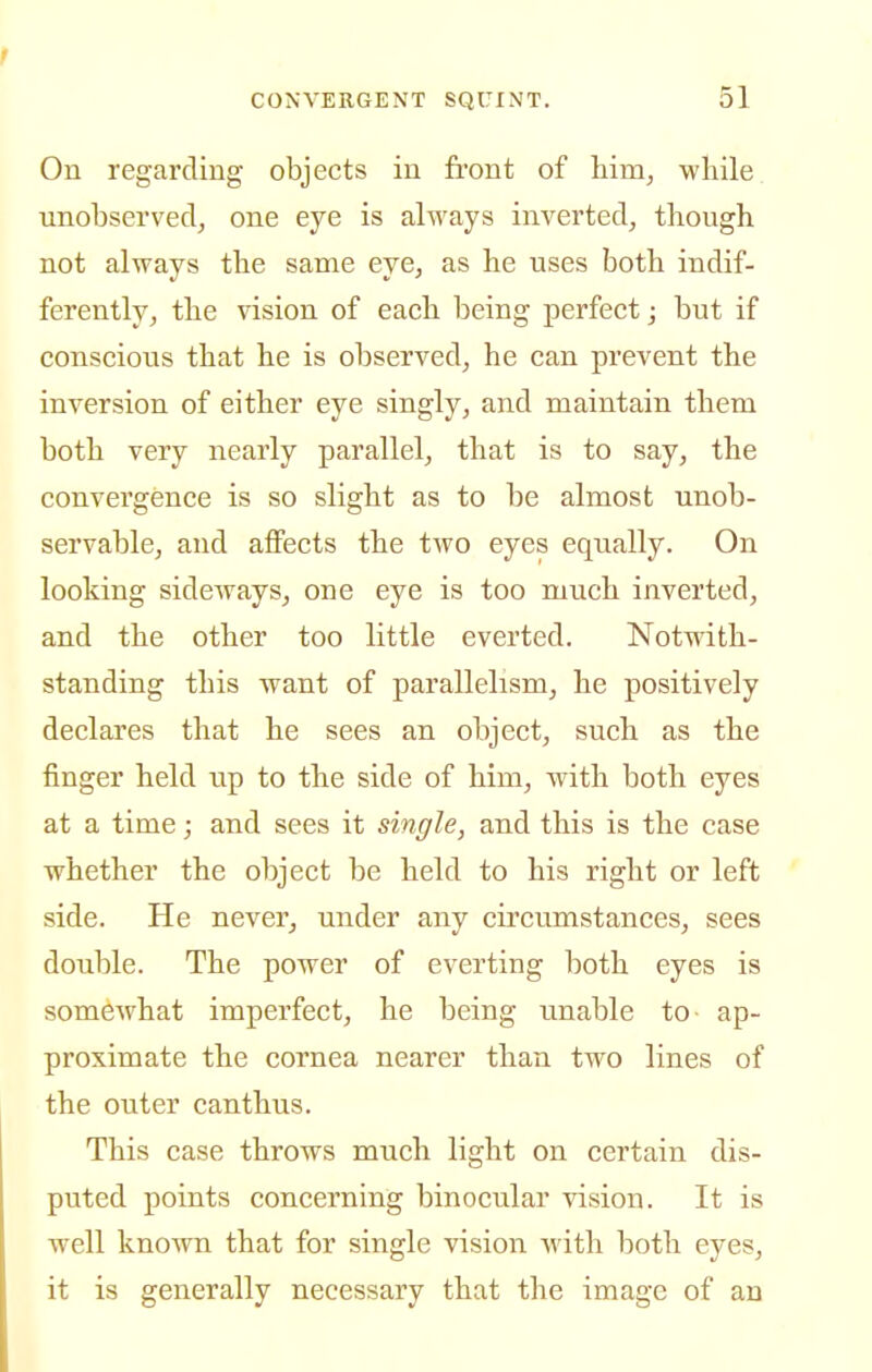 On regarding objects in front of him^ while unobserved, one eye is always inverted, though not always the same eye, as he uses both indif- ferently, the vision of each being perfect; but if conscious that he is observed, he can prevent the inversion of either eye singly, and maintain them both very nearly parallel, that is to say, the convergence is so slight as to be almost unob- servable, and affects the two eyes equally. On looking sideways, one eye is too much inverted, and the other too little everted. Notwith- standing this want of parallelism, he positively declares that he sees an object, such as the finger held up to the side of him, with both eyes at a time; and sees it single, and this is the case whether the object be held to his right or left side. He never, under any circumstances, sees double. The power of everting both eyes is somewhat imperfect, he being unable to ap- proximate the cornea nearer than two lines of the outer canthus. This case throws much light on certain dis- puted points concerning binocular vision. It is well known that for single vision with both eyes, it is generally necessary that the image of an