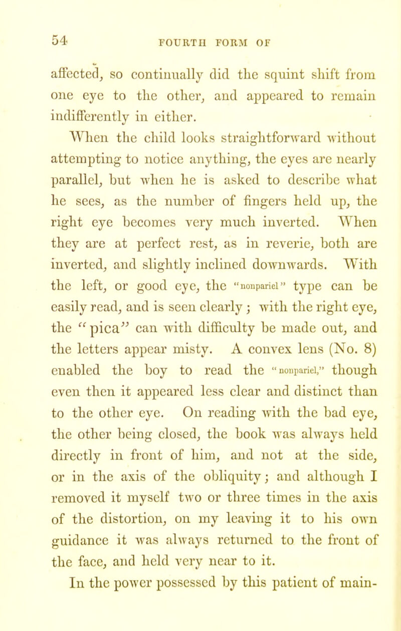 afFected, so continually did the squint shift from one eye to the other, and appeared to remain indifferently in either. When the cliild looks straightforward without attempting to notiee anything, the eyes are nearly paraUel, but when he is asked to describe what he sees, as the number of fingers held up, the right eye becomes very much inverted. When they are at perfect rest, as in reverie, both are inverted, and slightly inclined downwards. With the left, or good eye, the noupariei type can be easily read, and is seen clearly ; with the right eye, the  pica can with difficulty be made out, and the letters appear misty. A convex lens (No. 8) enabled the boy to read the noupanei, though even then it appeared less clear and distinct than to the other eye. On reading with the bad eye, the other being closed, the book was always held directly in front of him, and not at the side, or in the axis of the obliquity; and although I removed it myself two or three times in the axis of the distortion, on my leaving it to his own guidance it was always returned to the front of the face, and held very near to it. In the power possessed by this patient of main-