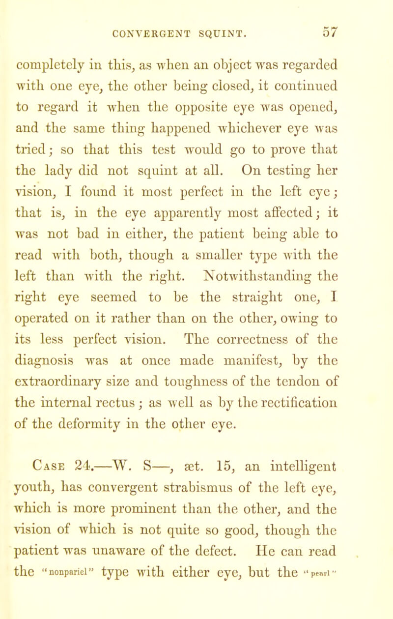 comj)letely in this, as when an object was regarded with one eye^ the other being closed, it continued to regard it when the opposite eye was opened, and the same thing happened whichever eye was tried; so that this test wonld go to prove that the lady did not squint at all. On testing her vision, I found it most perfect in the left eye; that is, in the eye apparently most affected; it was not bad in either, the patient being able to read with both, though a smaller type with the left than with the right. Notwithstanding the right eye seemed to be the straight one, I operated on it rather than on the other, owing to its less perfect vision. The correctness of the diagnosis was at once made manifest, by the extraordinary size and toughness of the tendon of the internal rectus; as well as by the rectification of the deformity in the other eye. Case 24.—W. S—, set. 15, an intelligent youth, has convergent strabismus of the left eye, which is more prominent than the other, and the vision of which is not quite so good, though the patient was unaware of the defect. He can read the nonpariei type with either eye, but the pcnri-