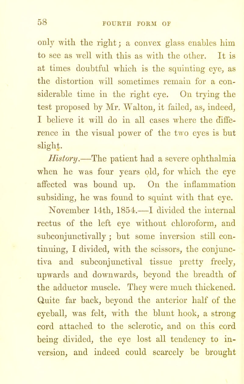 only with the right; a convex glass enables him to see as well with this as with the other. It is at times doubtful which is the squinting eye, as the distortion will sometimes remain for a con- siderable time in the right eye. On trying the test proposed by Mr. Walton, it failed, as, indeed, I believe it will do in all cases where the diffe- rence in the visual power of the two eyes is but slight. History.—The patient had a severe ophthalmia when he was four years old, for which the eye affected was bound up. On the inflammation subsiding, he was found to squint with that eye. November 14th, 1854.—I di\dded the internal rectus of the left eye without chloroform, and subconjunctivally ; but some inversion still con- tinuing, I divided, with the scissors, the conjunc- tiva and subconjunctival tissue pretty freely, upwards and downwards, beyond the breadth of the adductor muscle. They were much thickened. Quite far back, beyond the anterior half of the eyeball, was felt, with the blunt hook, a strong cord attached to the sclerotic, and on this cord being divided, the eye lost all tendency to in- version, and indeed could scarcely be brought