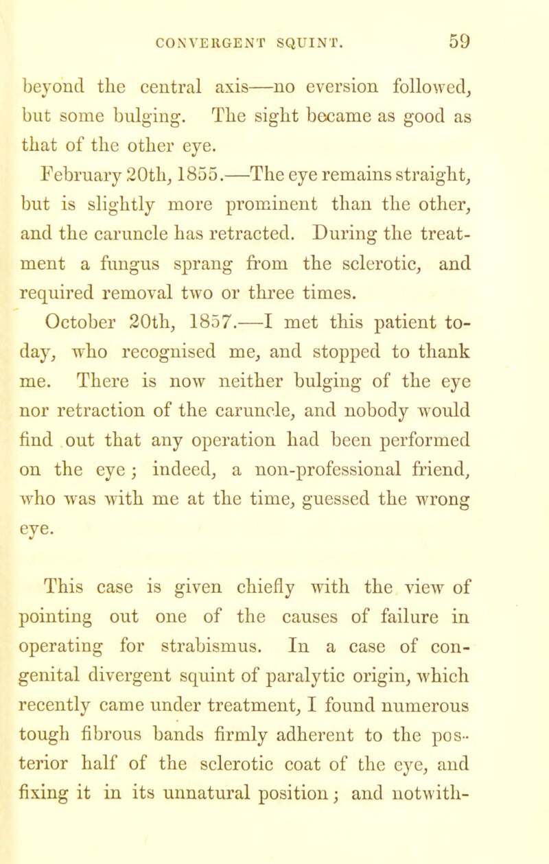 beyond the central axis—no eversion folloM-ecl, but some bulging. The sight became as good as that of the other eye. February 20thj 1855.—The eye remains straight, but is slightly more prominent than the other, and the caruncle has retracted. During the treat- ment a fungus sprang from the sclerotic, and required removal two or three times. October 20th, 1857.—I met this patient to- day, who recognised me, and stopped to thank me. There is now neither bulging of the eye nor retraction of the caruncle, and nobody would find out that any operation had been performed on the eye; indeed, a non-professional friend, who was with me at the time, guessed the wrong eye. This case is given chiefly with the view of pointing out one of the causes of failure in operating for strabismus. In a case of con- genital divergent squint of paralytic origin, which recently came under treatment, I found numerous tough fibrous bands firmly adherent to the pos - terior half of the sclerotic coat of the eye, and fixing it in its unnatural position; and notwith-