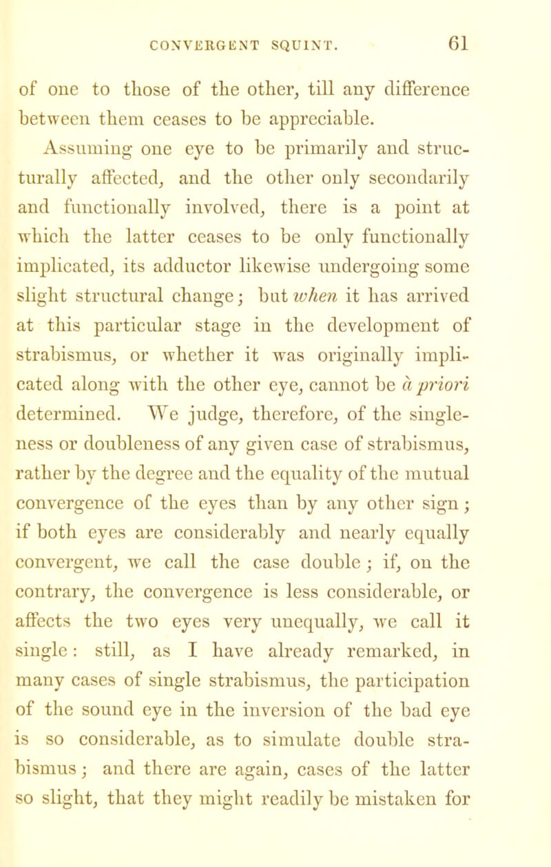 of one to those of the other, till any difference between them ceases to be appreciable. Assnmiug one eye to be primarily and struc- turally affected, and the other only secondarily and functionally involved, there is a point at which the latter ceases to be only functionally implicated, its adductor likewise undergoing some slight structxiral change; hat loheii it has arrived at this particular stage in the development of strabismus, or whether it was originally iinpli- cated along with the other eye, cannot be ci priori determined. We judge, therefore, of the single- ness or doubleness of any given case of strabismus, rather by the degree and the equality of the mutual convergence of the eyes than by any other sign; if both eyes are considerably and nearly equally convergent, we call the case double; if, on the contrary, the convergence is less considerable, or affects the two eyes very unequally, we call it single: still, as I have already remarked, in many cases of single strabismus, the participation of the sound eye in the inversion of the bad eye is so considerable, as to simulate double stra- bismus ; and there are again, cases of the latter so slight, that they might readily be mistaken for