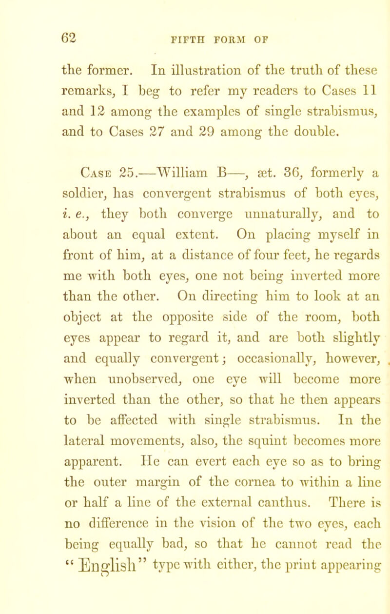 the former. In illustration of tlie truth of these remarks^ I beg to refer my readers to Cases 11 and 12 among the examples of single strabismus, and to Cases 27 and 29 among the double. Case 25.—William B—, ajt. 36, formerly a soldier, has convergent strabismus of both eyes, i. e., they both converge unnaturally, and to about an equal extent. On placing myself in front of him, at a distance of four feet, he regards me with both eyes, one not being inverted more than the other. On directing him to look at an object at the opposite side of the room, both eyes appear to regard it, and are both slightly and equally convergent; occasionally, however, when unobserved, one eye will become more inverted than the other, so that he then appears to be affected with single strabismus. In the lateral movements, also, the squint becomes more apparent. He can evert each eye so as to bring the outer margin of the cornea to within a line or half a line of the external canthus. There is no difference in the vision of the two eyes, each being equally bad, so that he cannot read tlie  Ensrlisll type with either, the priut appearing