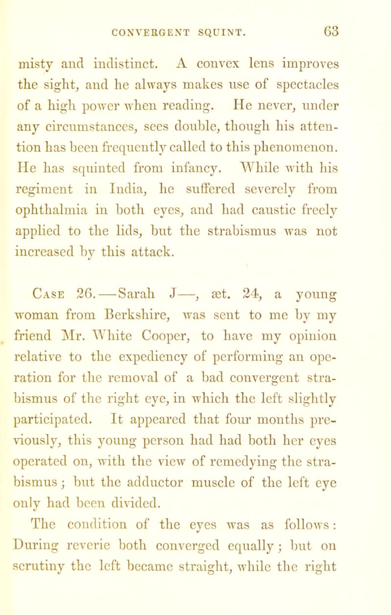 misty and indistinct. A convex lens improves the sight, and he always makes nse of spectacles of a high power when reading. He never, nnder any circnmstanceSj sees double, thongh his atten- tion has been frequently called to this phenomenon. He has squinted from infancy. While with his regiment in India, he suffered severely from ophthalmia in both eyes, and had caustic freely applied to the lids, but the strabismus was not increased by this attack. Case 26.—-Sarah J—, set. 24, a young woman from Berkshire, was sent to me by my friend Mr. White Cooper, to have my opinion relative to the expediency of performing an ope- ration for the removal of a bad convergent stra- bismus of the right eye, in which the left slightly participated. It appeared that four months pre- viously, this young person had had both her eyes operated on, wdth the view of remedying the stra- bismus ; but the adductor muscle of the left eye only had been divided. The condition of the eyes was as follows: During reverie both converged equally; but on scrutiny the left became straight, while the right