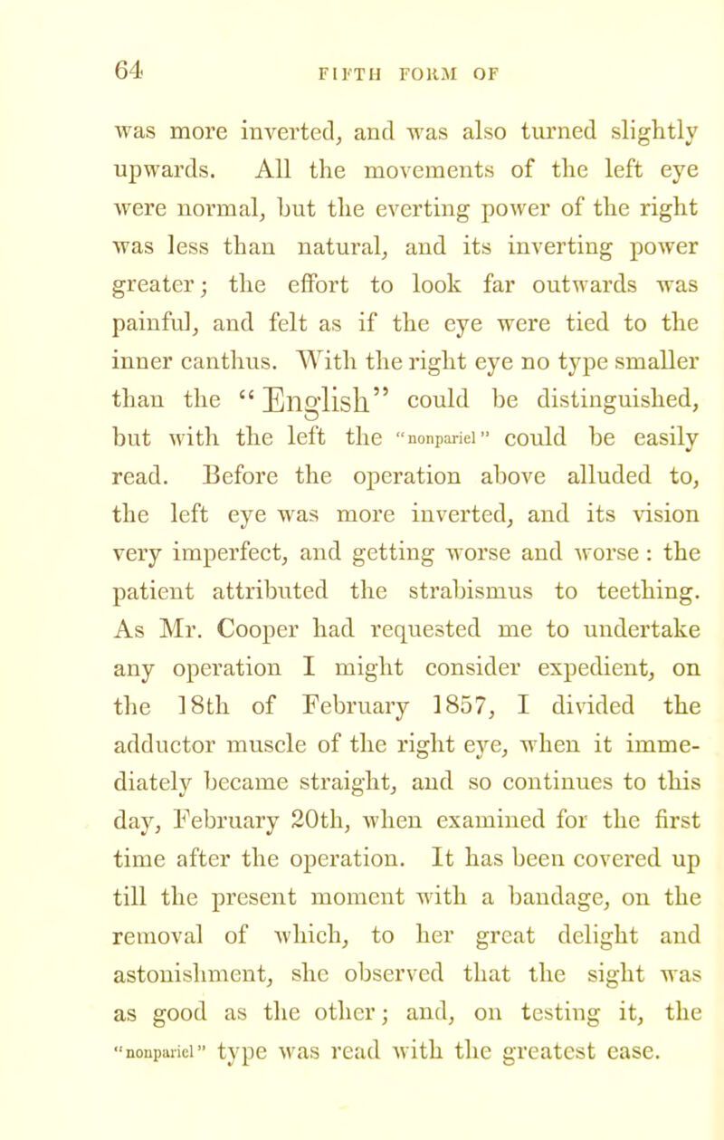 was more inverted^ and was also turned slightly upwards. All the movements of the left eye were normal^ but the everting power of the right was less than natural^ and its inverting power greater; the effort to look far outwards was painful, and felt as if the eye were tied to the inner canthus. With the right eye no type smaller than the English could be distinguished, but M'ith the left the nonpariei could be easily read. Before the operation above alluded to, the left eye was more inverted, and its ^dsion very imperfect, and getting worse and worse: the patient attributed the strabismus to teething. As Mr. Cooper had requested me to undertake any operation I might consider expedient, on the 18th of February 1857, I divided the adductor muscle of the right eye, when it imme- diately became straight, and so continues to this day, February 20th, Avhen examined for the first time after the operation. It has been covered up till the present moment with a bandage, on the removal of which, to her great delight and astonishment, she observed that the sight was as good as the other; and, on testing it, the nonpariei type was read with the greatest ease.