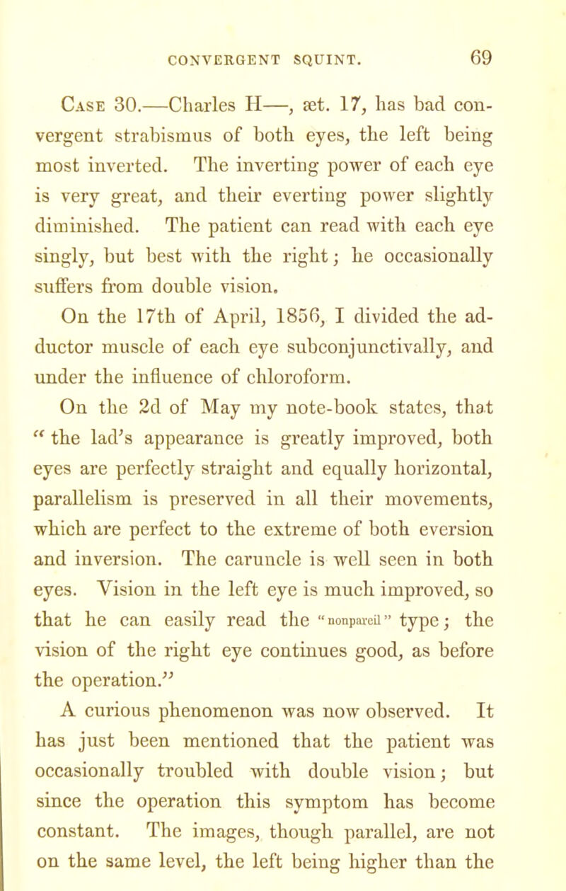Case 30.—Charles H—, set. 17, has bad con- vergent strabismus of botb eyes, the left being most inverted. The inverting power of each eye is very great, and their everting power slightly diminished. The patient can read with, each eye singly, but best with the right; he occasionally suffers from double vision. On the 17th of April, 1856, I divided the ad- ductor muscle of each eye subconjunctivally, and under the influence of chloroform. On the 2d of May my note-book states, that  the lad's appearance is greatly improved, both eyes are perfectly straight and equally horizontal, parallelism is preserved in all their movements, which are perfect to the extreme of both eversion and inversion. The caruncle is well seen in both eyes. Vision in the left eye is much improved, so that he can easily read the  nonpaiea type; the vision of the right eye continues good, as before the operation. A curious phenomenon was now observed. It has just been mentioned that the patient was occasionally troubled with double vision; but since the operation this symptom has become constant. The images, though parallel, are not on the same level, the left being higher than the