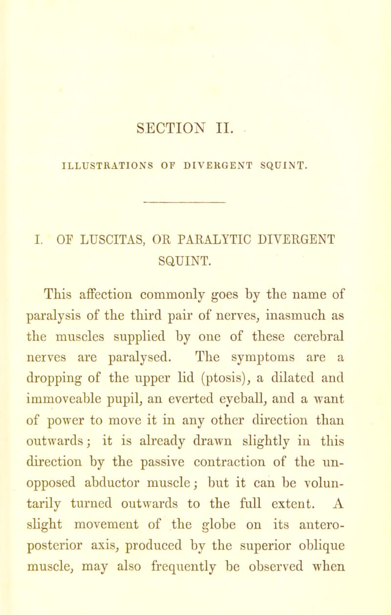 ILLUSTRATIONS OF DIVERGENT SQUINT. I. OF LUSCITAS, OR PARALYTIC DIVERGENT SQUINT. This affection commonly goes by the name of paralysis of the third pair of nerves, inasmuch as the muscles supplied by one of these cerebral nerves are paralysed. The symptoms are a dropping of the upper lid (ptosis), a dilated and immoveable pupil, an everted eyeball, and a want of power to move it in any other direction than outwards; it is already drawn slightly in this direction by the passive contraction of the un- opposed abductor muscle; but it can be volun- tarily turned outwards to the full extent. A slight movement of the globe on its antero- posterior axis, produced by the superior oblique muscle, may also frequently be observed when