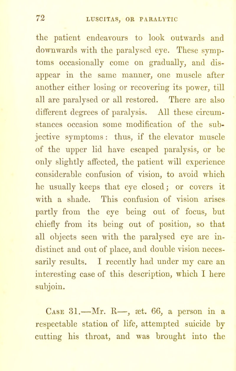 the patient endeavours to look outwards and downwards with the paralysed eye. These symp- toms occasionally come on gradually, and dis- appear in the same manner, one muscle after another either losing or recovering its power, till all are paralysed or all restored. There are also different degrees of paralysis. All these circum- stances occasion some modification of the sub- jective symptoms: thus, if the elevator muscle of the upper lid have escaped paralysis, or be only slightly affected, the patient will experience considerable confusion of vision, to avoid which he usually keeps that eye closed; or covers it with a shade. This confusion of vision arises partly from the eye being out of focus, but chiefly from its being out of position, so that all objects seen with the paralysed eye are in- distinct and out of place, and double vision neces- sarily results. I recently had under my care an interesting case of this description, which I here subjoin. Case 31.—Mr. E-—, set. 66, a person in a respectable station of life, attempted suicide by cutting his thi'oat, and was brought into the