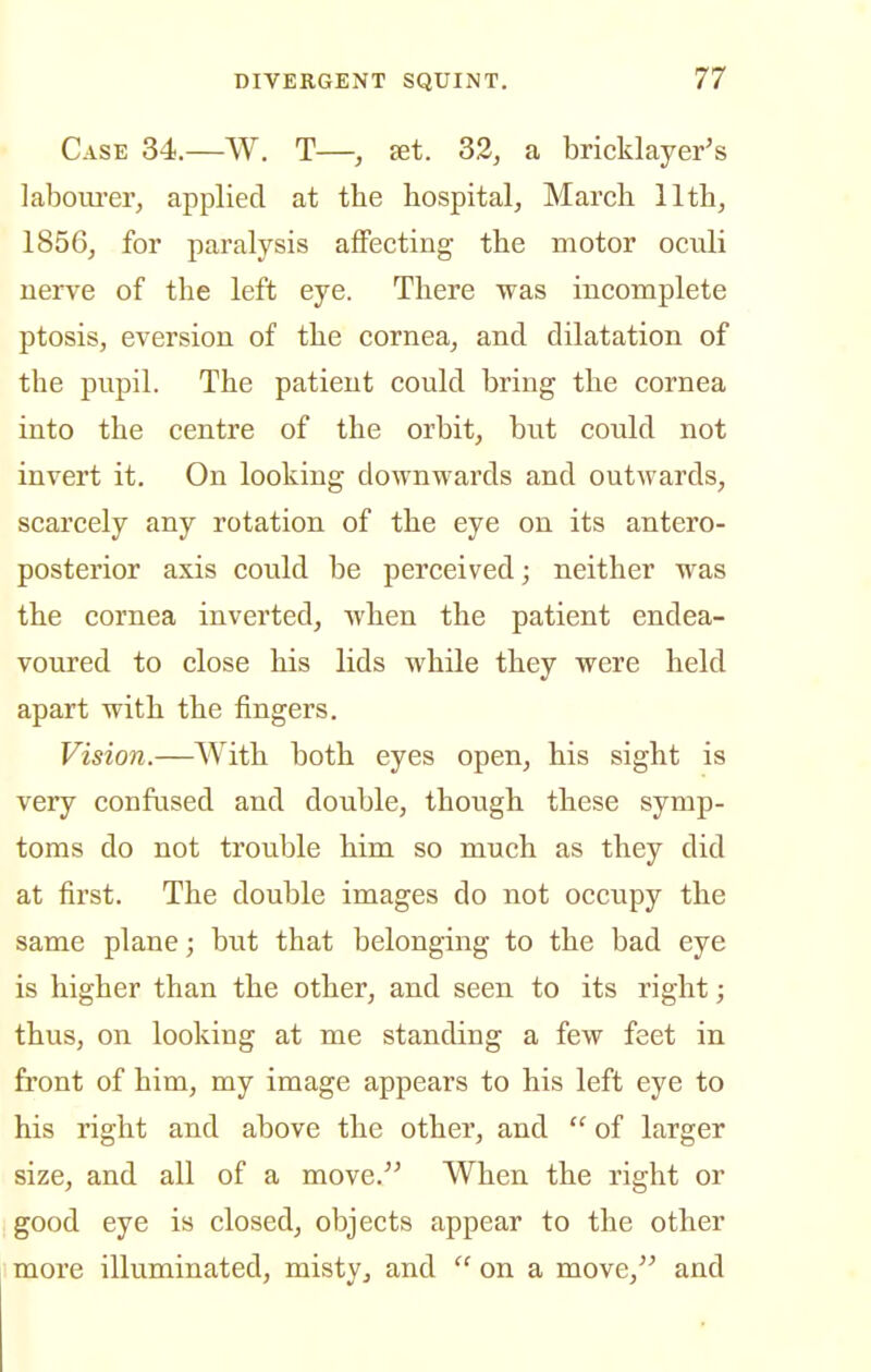 Case 34.—W. T—, fet. 33, a bricklayer's laboui'er, applied at the hospital, March 11th, 1856, for paralysis affecting the motor oculi nerve of the left eye. There was incomplete ptosis, eversion of the cornea, and dilatation of the pupil. The patient could bring the cornea into the centre of the orbit, but could not invert it. On looking downwards and outwards, scarcely any rotation of the eye on its antero- posterior axis could be perceived; neither was the cornea inverted, when the patient endea- voured to close his lids while they were held apart with the fingers. Vision.—With both eyes open, his sight is very confused and double, though these symp- toms do not trouble him so much as they did at first. The double images do not occupy the same plane; but that belonging to the bad eye is higher than the other, and seen to its right; thus, on looking at me standing a few feet in front of him, my image appears to his left eye to his right and above the other, and  of larger size, and all of a move. When the right or good eye is closed, objects appear to the other more illuminated, misty, and  on a move, and