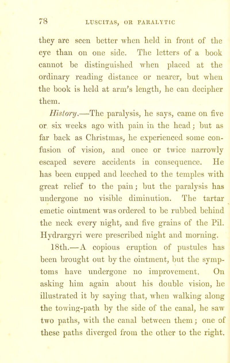 they are seen better when held in front of tlie eye than on one side. The letters of a book cannot be distinguished yvhen placed at the ordinary reading distance or nearer, but when the book is held at arm's length, he can decipher them. History.—The paralysis, he says, came on five or six weeks ago Avith pain in the head; but as far back as Christmas, he experienced some con- fusion of vision, and once or twice narrowly escaped severe accidents in consequence. He has been cupped and leeched to the temples with great relief to the pain; but the paralysis has undergone no visible diminution. The tartar emetic ointment Avas ordered to be rubbed behind the neck every night, and five grains of the Pil. Hydrargyri Avere prescribed night and morning. 18th.—A copious eruption of pustules has been brought out by the ointment, but the symp- toms have undergone no improvement. On asking him again about his double Adsion, he illustrated it by saying that, Avhen Avalking along the towing-path by the side of the canal, he saw two paths, Avith the canal betAveen them; one of these paths diverged from the other to the right.