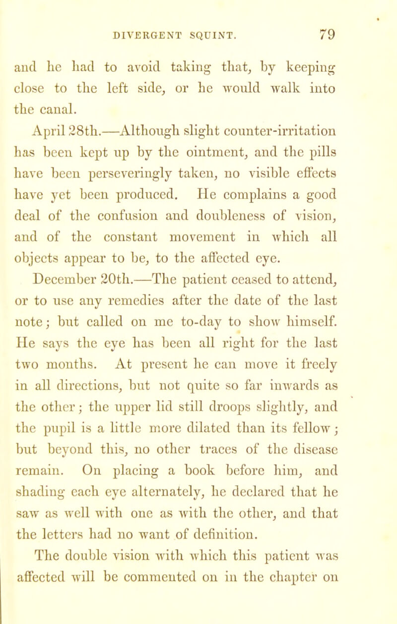 aucl he liad to avoid taking that, by keeping close to the left side, or he would walk into the canal. April 28th.—Although slight counter-irritation has been kept up by the ointment, and the pills have been perseveringly taken, no visible effects have yet been produced. He complains a good deal of the confusion and doubleness of vision, and of the constant movement in which all objects appear to be, to the affected eye. December 20th.—The patient ceased to attend, or to use any remedies after the date of the last note; but called on me to-day to show himself. He says the eye has been all right for the last two months. At present he can move it freely in all directions, but not quite so far inwards as the other; the upper lid still droops slightly, and the pupil is a little more dilated than its fellow; but beyond this, no other traces of tlie disease remain. On placing a book before him, and shading each eye alternately, he declared that he saw as well with one as with the other, and that the letters had no want of definition. The double vision with which this patient was affected will be commented on in the chapter on