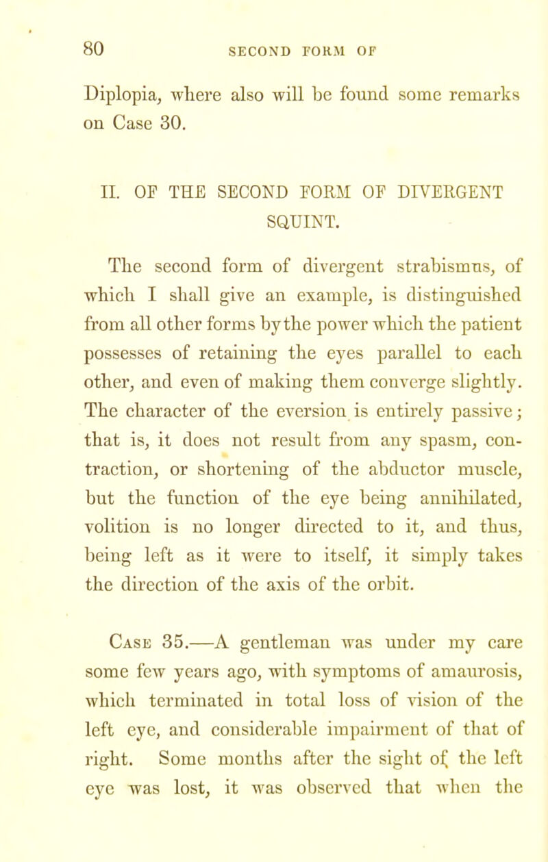 Diplopia, where also will be found some remarks on Case 30. II. OF THE SECOND EORM OP DIVERGENT SQUINT. The second form of divergent strabismus, of which I shall give an example, is distinguished from all other forms by the power which the patient possesses of retaining the eyes parallel to each other, and even of making them converge slightly. The character of the eversion is entirely passive; that is, it does not result from any spasm, con- traction, or shortening of the abductor muscle, but the function of the eye being annihilated, volition is no longer directed to it, and thus, being left as it were to itself, it simply takes the direction of the axis of the orbit. Case 35.—A gentleman was under my cai'e some few years ago, with symptoms of amaurosis, which terminated in total loss of ^^sion of the left eye, and considerable impairment of that of right. Some months after the sight o^ the left eye was lost, it was observed that when the