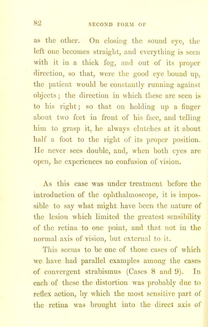 as the other. On closing the sound eye, the left one becomes straight, and everything is seen with it in a thick fog, and out of its proper direction, so that, -were the good eye bound up, the patient would be constantly running against objects; the direction in which these are seen is to his right; so that on holding up a finger about two feet in front of his face, and telling him to grasp it, he always clutches at it about half a foot to the right of its proper position. He never sees double, and, when both eyes are open, he experiences no confusion of ■\dsion. As this case was under treatment before the introduction of the ophthalmoscope, it is impos- sible to say what might have been the nature of the lesion which limited the gi'eatest sensibility of the retina to one point, and that not in the normal axis of vision, but external to it. This seems to be one of those cases of which we have had parallel examples among the cases of convergent strabismus (Cases 8 and 9). In each of these the distortion was probably due to reflex action, by which the most sensitive part of the retina w^as brought into the direct axis of