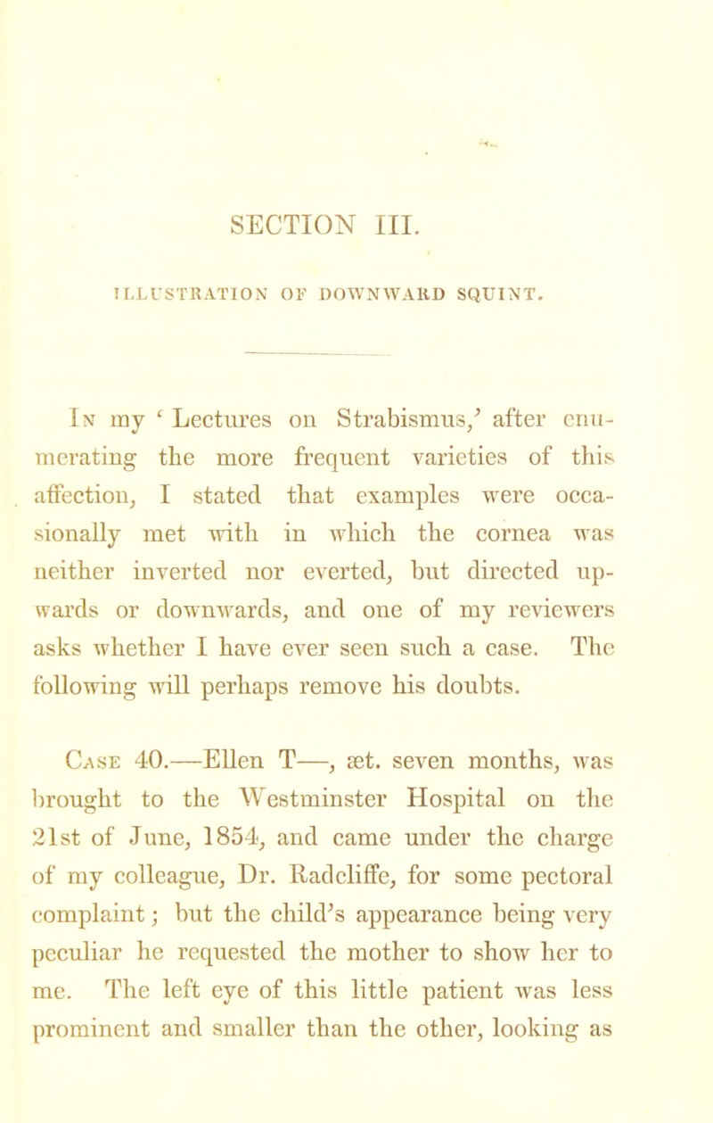 SECTION III. ILLUSTRATION OF DOWNWARD SQUINT. In my ' Lectures on Strabismus/ after enu- merating the more frequent varieties of this affection, I stated that examples were occa- sionally met with in which the cornea was neither inverted nor everted, but directed up- wai'ds or downwards, and one of my reviewers asks whether I have ever seen such a case. The following will perhaps remove his doubts. Case 40.—EUen T—, set. seven months, was l^rought to the Westminster Hospital on the 21st of June, 1854, and came under the charge of my colleague. Dr. Radcliffe, for some pectoral complaint; but the chikVs appearance being very peculiar he requested the mother to show her to me. The left eye of this little patient was less prominent and smaller than the other, looking as