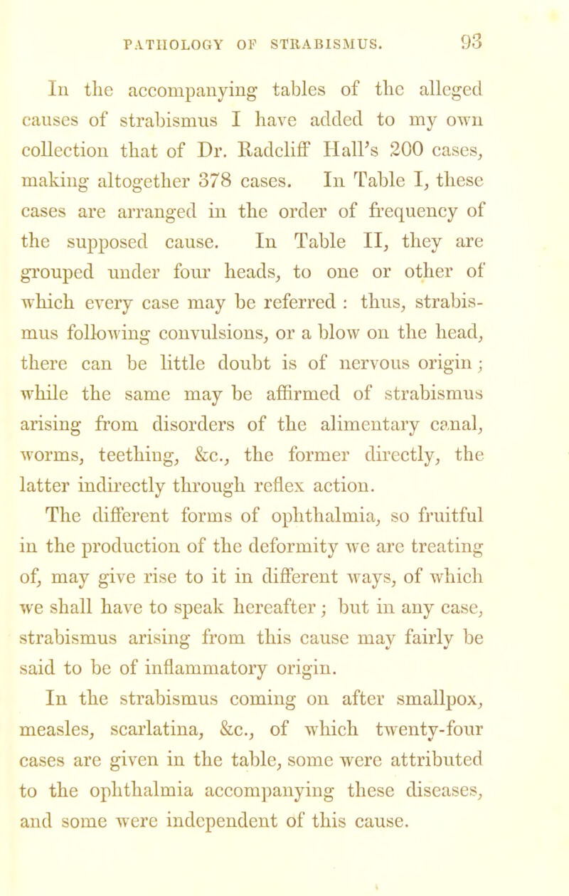 In the accompanying tables of the alleged canses of strabismus I have added to my own collection that of Dr. RadclifF Hall's 200 cases^ making altogether 378 cases. In Table I, these cases are arranged in the order of frequency of the supposed cause. In Table II, they are grouped under four heads, to one or other of which every case may be referred : thus, strabis- mus following convulsions, or a blow on the head, there can be little doubt is of nervous origin; while the same may be affirmed of strabismus arising from disorders of the alimentary canal, worms, teething, &c., the former directly, the latter indirectly through reflex action. The different forms of ophthalmia, so fruitful in the production of the deformity we are treating of, may give rise to it in different ways, of which we shall have to speak hereafter; but in any case, strabismus arising from this cause may fairly be said to be of inflammatory origin. In the strabismus coming on after smallpox, measles, scarlatina, &c., of which twenty-four cases are given in the table, some were attributed to the ophthalmia accompanying these diseases, and some were independent of this cause.