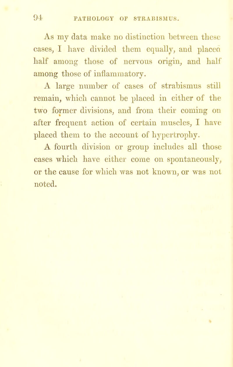 As my data make no distinction between these caseSj I have divided them equally^ and placen half among those of nervous origin, and half among those of inflammatory. A large number of cases of strabismus still remain, which cannot be placed in either of the two former divisions, and from their coming on after frequent action of certain muscles, I have placed them to the account of hypertrophy. A fourth division or group includes all those cases which have either come on spontaneously, or the cause for which was not known, or was not noted.