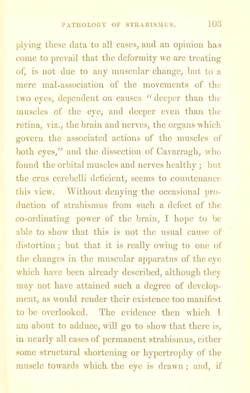 plying these data to all cases^ and an opinion has come to prevail that the deformity we are treating of, is not due to any muscnlar change, but to a mere mal-association of the movements of the two eyes, dependent on causes  deeper than the muscles of the eye, and deeper even than the retina, viz., the brain and nerves, the organs which govern the associated actions of the muscles of both eyes, and the dissection of Cavarragh, who found the orbital muscles and nerves healthy ; but the crus cerebelli deficient, seems to coiuitenancc this view. Without denying the occasional pro- duction of strabismus from such a defect of the co-ordinating power of the brain, I hope to be able to show that this is not the usual cause of distortion; but that it is really owing to one of the changes in the musciJar apparatus of the eye which have been already described, although they may not have attained such a degree of develop- ment, as Avould render their existence too manifest to be overlooked. The evidence then which T am about to adduce, will go to show that there is, in nearly all cases of permanent strabismus, either some structural shortening or hypertrophy of the muscle towards which the eye is drawn; aTid, if