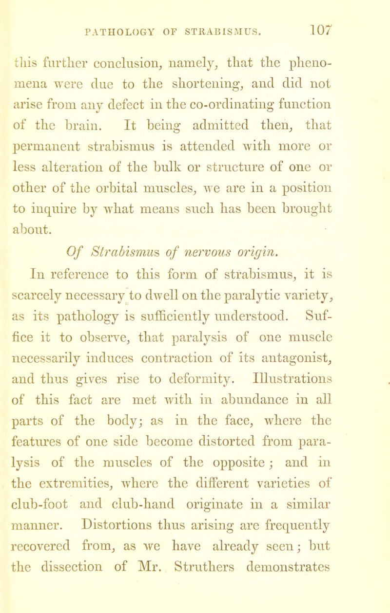 tliis furtlicr conclusion, namely, that the pheno- mena were clue to the shortening, and did not arise from any defect in the co-ordinating function of the brain. It being admitted then, that permanent strabismus is attended with more or less alteration of the bulk or structure of one or other of the orbital mtiscles, we are in a position to inquire by what means such has been brought about. Of Strabismus of nervous origin. In reference to this form of strabismus, it is scarcely necessary to dwell on the paralytic variety, as its pathology is sufficiently understood. Suf- fice it to observe, that paralysis of one muscle necessarily induces contraction of its antagonist, and thus gives rise to deformity. Illustrations of this fact are met with in abundance in all parts of the body; as in the face, where the featm'es of one side become distorted from para- lysis of the muscles of the opposite; and in the extremities, where the different varieties of club-foot and club-hand originate in a similar manner. Distortions thus arising are frequently recovered from, as we have already seen; but the dissection of Mr. Struthers demonstrates