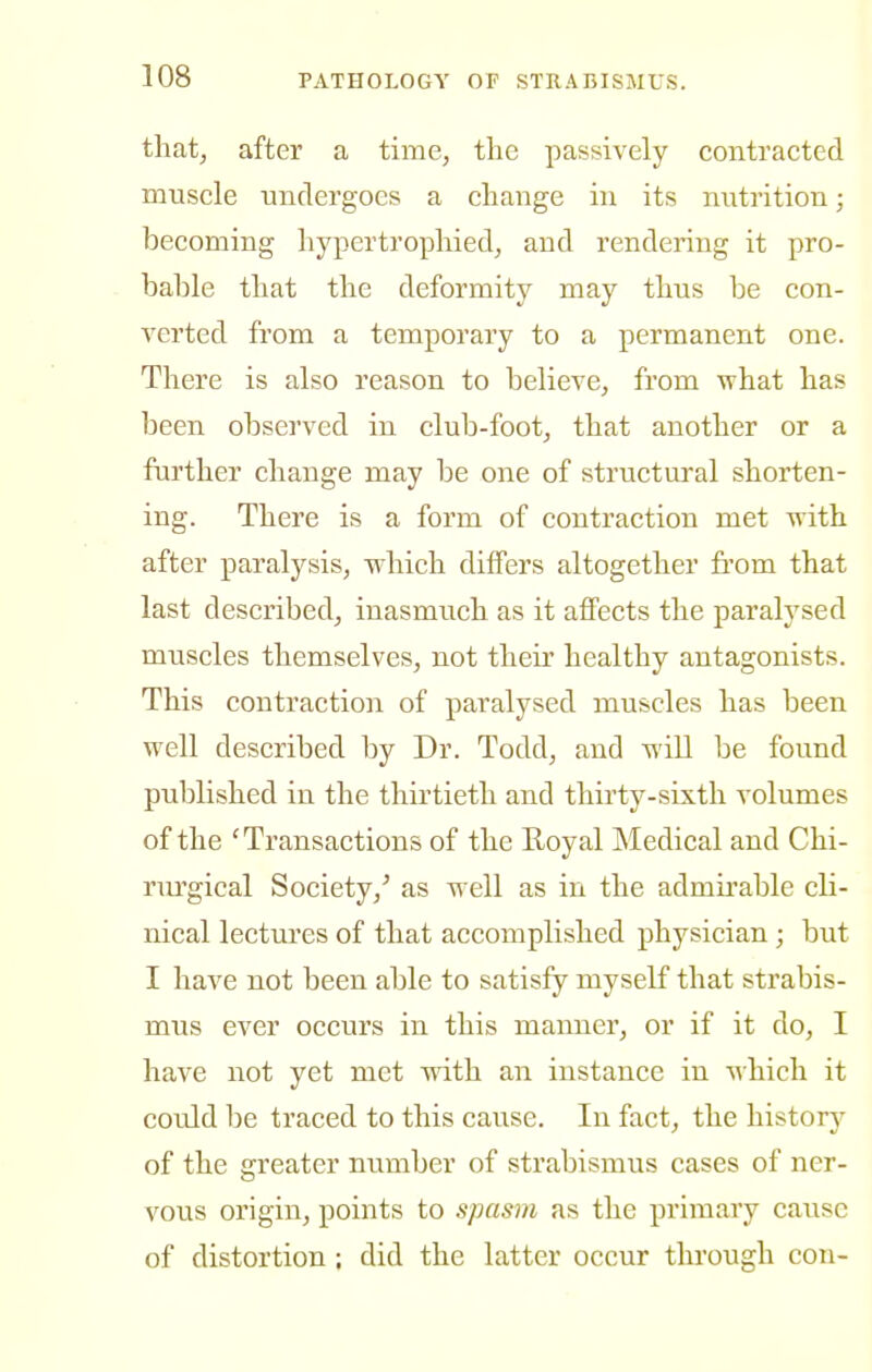 that, after a time, the passively contracted muscle undergoes a change in its nutrition; becoming hypertrophied, and rendering it pro- bable that the deformity may thus be con- verted from a temporary to a permanent one. There is also reason to believe, from what has been observed in club-foot, that another or a further change may be one of structural shorten- ing. There is a form of contraction met with after paralysis, which differs altogether from that last described, inasmuch as it affects the paralysed muscles themselves, not their healthy antagonists. This contraction of paralysed muscles has been well described by Dr. Todd, and will be found published in the thirtieth and thirty-sixth volumes of the 'Transactions of the Eoyal Medical and Chi- rm'gical Society,' as well as in the admirable cli- nical lectures of that accomplished physician; but I have not been able to satisfy myself that strabis- mus ever occurs in this manner, or if it do, I have not yet met with an instance in which it could be traced to this cause. In fact, the history of the greater number of strabismus cases of ner- vous origin, points to spasm as the primary cause of distortion; did the latter occur through con-