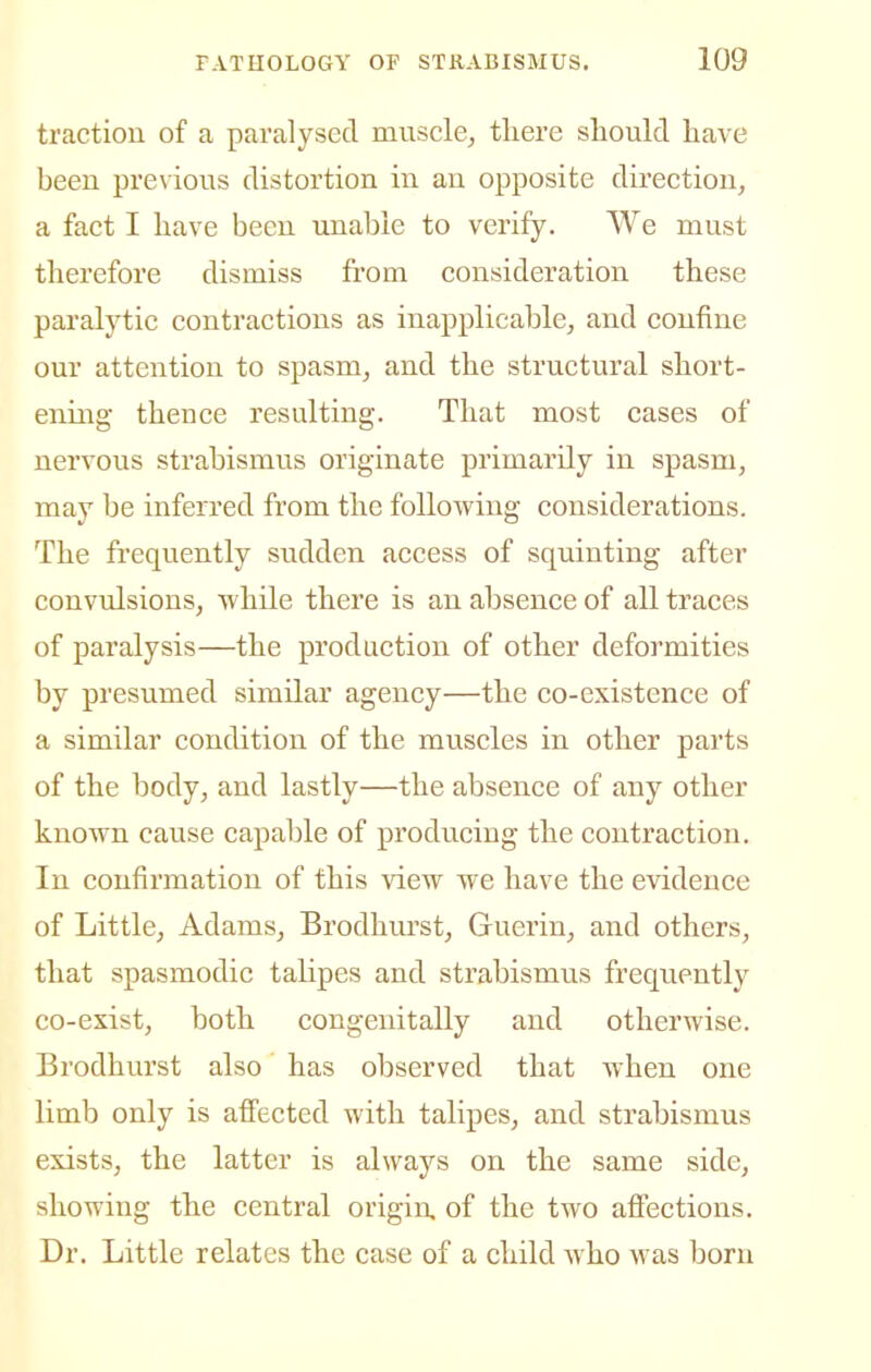 traction of a paralysed muscle, there should have been pre\dous distortion in an opposite direction, a fact I have been unable to verify. We must therefore dismiss from consideration these paralytic contractions as inapplicable, and confine our attention to spasm, and the structural short- ening thence resulting. That most cases of nervous strabismus originate primarily in spasm, may be inferred from the following considerations. The frequently sudden access of squinting after convulsions, while there is an absence of all traces of paralysis—the production of other deformities by presumed similar agency—the co-existence of a similar condition of the muscles in other parts of the body, and lastly—the absence of any other known cause capable of producing the contraction. In confirmation of this view we have the evidence of Little, Adams, Brodhurst, Guerin, and others, that spasmodic talipes and strabismus frequently co-exist, both congenitally and otherwise. Brodhurst also has observed that when one limb only is affected with talipes, and strabismus exists, the latter is always on the same side, showing the central origin, of the two affections. Dr. Little relates the case of a child who was born