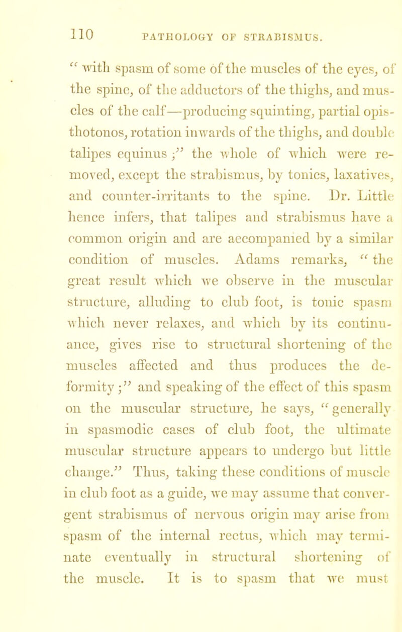  ■with spasm of some of the muscles of the eyes, of the spine, of the adductors of the thighs, and mus- cles of the calf—producing squinting, partial opis- thotonos, rotation inwards of the thighs, and double- talipes equinus /' the whole of which were re- moved, except the strabismus, by tonics, laxatives, and counter-irritants to the spine. Dr. Little hence infers, that talipes and strabismus have a common origin and are accompanied by a similar condition of muscles. Adams remarks,  the great result which we observe in the muscular structure, alluding to club foot, is tonic spasm Avhich never relaxes, and which by its continu- ance, gives rise to structural shortening of the muscles affected and thus j)roduces the de- formity and speaking of the effect of this spasm on the muscular structure, he says,  generally in spasmodic cases of club foot, the ultimate muscular structure appears to undergo but little change. Thus, taking these conditions of muscle in club foot as a guide, we may assume that conver- gent strabismus of nervous origin may arise from spasm of the internal rectus, which may termi- nate eventually in structural shortening oi' the muscle. It is to spasm that we must