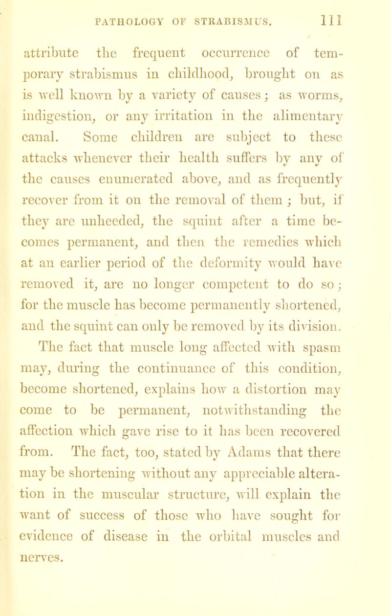 attribute tlie fi'equent occurrence of tem- porary strabismus in childhood, bronght on as is well known by a variety of causes; as worms, indigestion, or any irritation in the alimentary canal. Some children are subject to these attacks whenever their health suffers by any ol' the causes enumerated above, and as frequently recover from it on the removal of them ; but, if they are imheeded, the squint after a time be- comes permanent, and then the remedies which at an earlier period of the deformity would ha\'e removed it, are no longer competent to do so; for the muscle has become permanently siiortened, and the squint can only be removed by its division. The fact that muscle long affected with spasm may, during the continuance of this condition, become shortened, explains how a distortion may come to be permanent, notivithstanding the affection which gave rise to it has been recovered from. The fact, too, stated by Adams that there may be shortening Avithout any appreciable altera- tion in the muscular structure, will explain the want of success of those who have sought for evidence of disease in the orbital muscles and nerves.