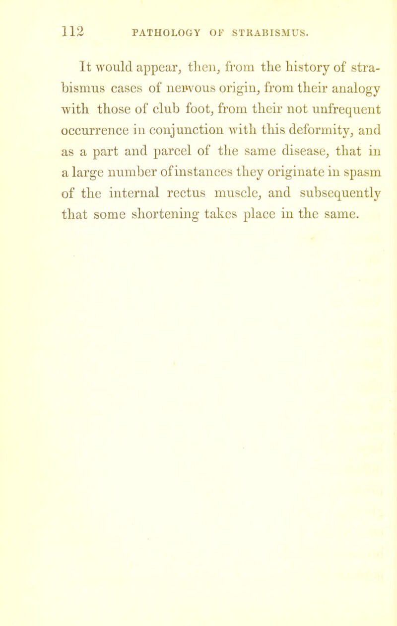 It would appear^ tlieii^ from the history of stra- bismus cases of nepvous origin^ from their analogy with those of club foot, from their not unfrequent occurrence in conjunction with this deformitj'', and as a part and parcel of the same disease, that in a large number of instances they originate in spasm of the internal rectus muscle, and subsequently that some shortening takes place in the same.