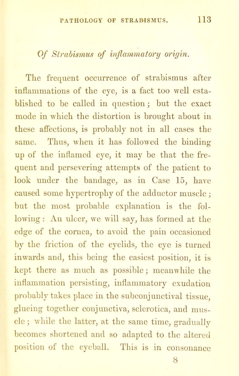 Of Strabismus of inflammatory origin. The frequent occurrence of strabismus after inflammations of tlie eye, is a fact too well esta- blished to be called in question; but the exact mode in which the distortion is brought about in these affections, is probably not in all cases the same. Thus, when it has followed the binding up of the inflamed eye, it may be that the fre- quent and persevering attempts of the patient to look under the bandage, as in Case 15, have caused some hypertrophy of the adductor muscle ; but the most probable explanation is the fol- lowing : Au ulcer, we will say, has formed at the edge of the cornea, to avoid the pain occasioned by the friction of the eyelids, the eye is turned inwards and, this being the easiest position, it is kept there as much as possible; meanwhile the inflammation persisting, inflammatory exudation pi'obably takes place in the subconjunctival tissue, glueing together conjunctiva, sclerotica, and mus- cle ; while the latter, at the same time, gradually becomes shortened and so adapted to the altered position of the eyeball. This is in consonance 8