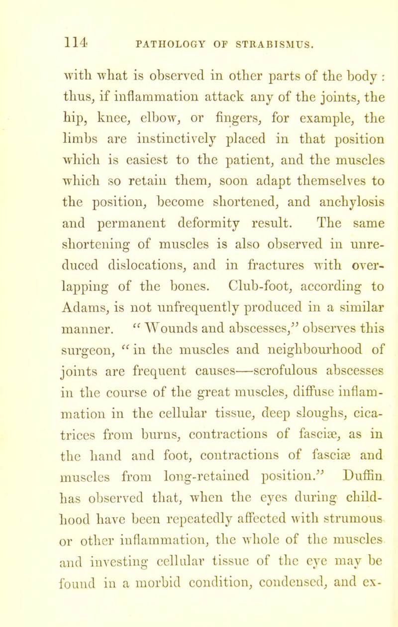 with what is observed in other parts of the body : thus, if inflammation attack any of the joints, the hip, knee, elbow, or fingers, for example, the limbs are instinctively placed in that position which is easiest to the patient, and the muscles which so retain them, soon adapt themselves to the position, become shortened, and anchylosis and permanent deformity result. The same shortening of muscles is also observed in unre- duced dislocations, and in fractures with over- lapping of the bones. Club-foot, according to Adams, is not unfrequently produced in a similar manner.  AVounds and abscesses, obsen^es this surgeon,  in the muscles and neighbourhood of joints are frequent causes—scrofulous abscesses in the course of the great muscles, diflFuse inflam- mation in the cellular tissue, deep sloughs, cica- trices from burns, contractions of fascise, as in the hand and foot, contractions of fascise and muscles from long-retained position. Dufiin has observed that, when the eyes during child- hood have been repeatedly affected with strumous or other inflammation, the whole of the muscles and investing cellular tissue of the eye may be found in a morbid condition, condensed, and cx-
