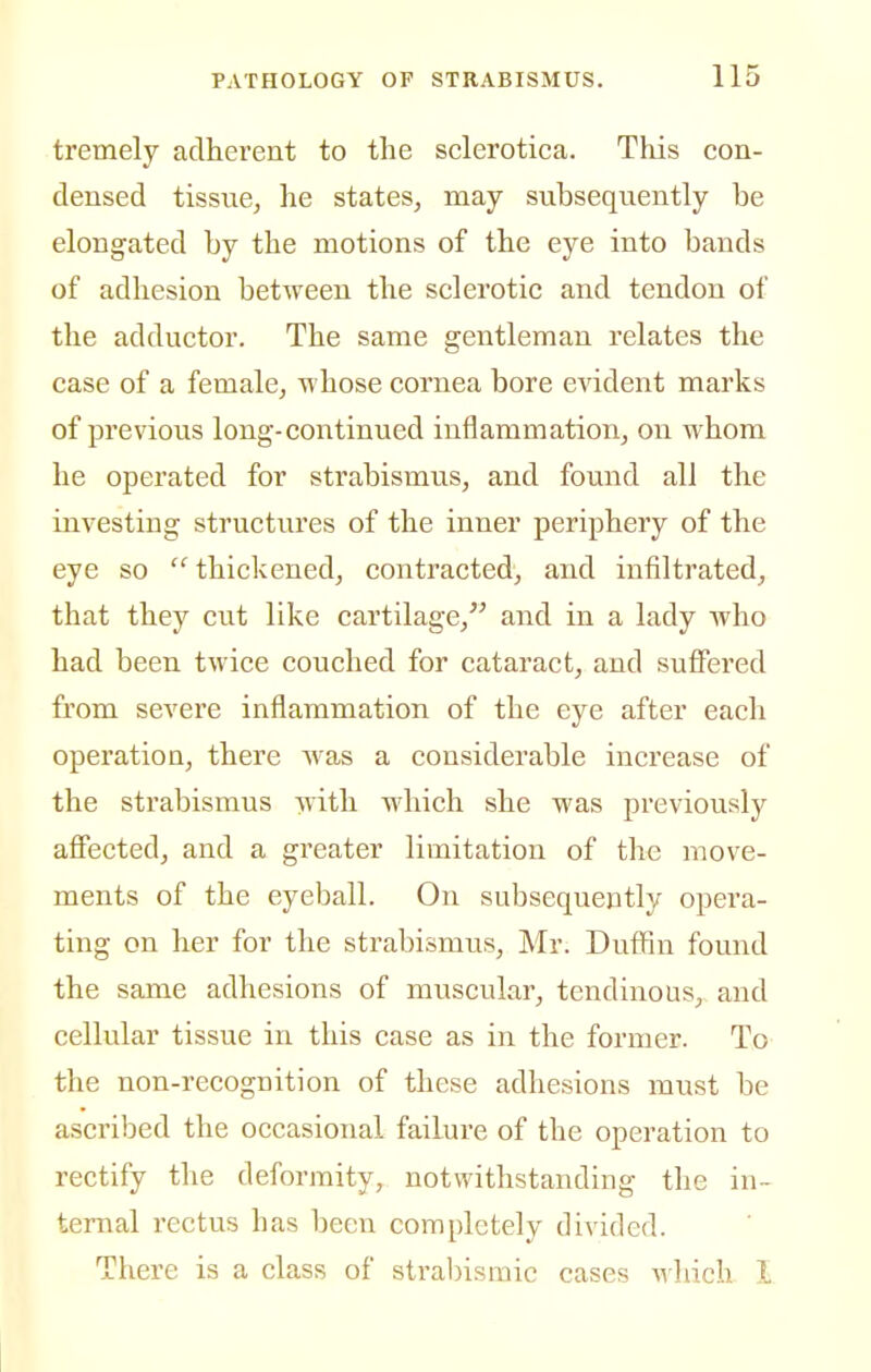tremely adherent to the sclerotica. This con- densed tissue, he states, may subsequently be elongated by the motions of the eye into bands of adhesion between the sclerotic and tendon of the adductor. The same gentleman relates the case of a female, -whose cornea bore evident marks of previous long-continued inflammation, on whom he operated for strabismus, and found all the investing structures of the inner periphery of the eye so  thickened, contracted, and infiltrated, that they cut like cartilage, and in a lady who had been twice couched for cataract, and suffered from severe inflammation of the eye after each operation, there was a considerable increase of the strabismus with which she was previously affected, and a greater limitation of the move- ments of the eyeball. On subsequently opera- ting on her for the strabismus, Mr. Duffin found the same adhesions of muscular, tendinous, and cellular tissue in this case as in the former. To the non-recognition of these adhesions must be ascribed the occasional failure of the operation to rectify tlie deformity, notwithstanding the in- ternal rectus has been completely divided. There is a class of stral)ismic cases which I