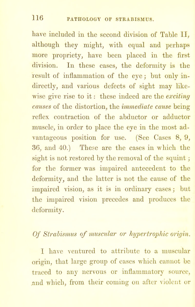 have included in the second di^dsion of Table II, although they might, with equal and perhaps more propriety, have been placed in the first division. In these cases, the deformity is the result of inflammation of the eye; but only in- directly, and various defects of sight may like- wise give rise to it: these indeed are the exciting causes of the distortion, the immediate cause being reflex contraction of the abductor or adductor muscle, in order to place the eye in the most ad- vantageous position for use. (See Cases 8, 9, 36, and 40.) These are the cases in which the sight is not restored by the removal of the squint; for the former was impaired antecedent to the deformity, and the latter is not the cause of the impaired vision, as it is in ordinary cases; but the impaired vision precedes and produces the deformity. Of Strabismus of muscular or hypertrophic origin. I have ventured to attribute to a muscular origin, that large group of cases which cannot be traced to any nervous or inflammatory source, .and which, from their coming on after violent or