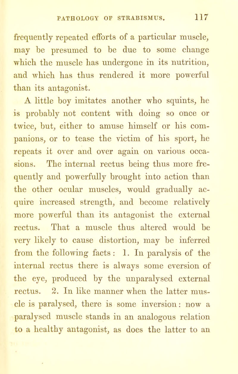 fi'equently repeated efforts of a particular muscle, may be presumed to be due to some change wbich tbe muscle lias undergone in its nutrition, and wbicb bas tbus rendered it more powerful than its antagonist. A little boy imitates another who squints, he is probably not content with doing so once or twice, but, either to amuse himself or his com- panions, or to tease the victim of his sport, he repeats it over and over again on various occa- sions. The internal rectus being thus more fre- quently and powerftdly brought into action than the other ocular muscles, would gradually ac- quu'e increased strength, and become relatively more powerful than its antagonist the external rectus. That a muscle thus altered would be very likely to cause distortion, may be inferred from the following facts: 1. In paralysis of the internal rectus there is always some eversion of the eye, produced by the unparalysed external rectus. 2. In like manner when the latter mus- cle is paralysed, there is some inversion: now a paralysed muscle stands in an analogous relation to a healthy antagonist, as does the latter to an