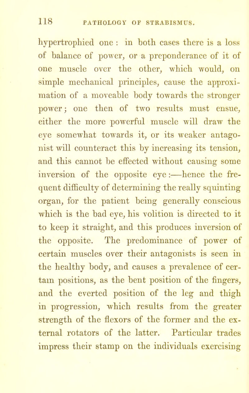 hypertropliied one : in both cases there is a loss of balance of power, or a preponderance of it of one muscle over the other, which would, on simple mechanical principles, cause the approxi- mation of a moveable body towards the stronger power; one then of two results must ensue, either the more powerful muscle will draw the eye somewhat towards it, or its weaker antago- nist will counteract this by increasing its tension, and this cannot be effected without causing some inversion of the opposite eye:—hence the fre- quent difficulty of determining the really squinting organ, for the patient being generally conscious which is the bad eye, his volition is directed to it to keep it straight, and this produces inversion of the opposite. The predominance of power of certain muscles over their antagonists is seen in the healthy body, and causes a prevalence of cer- tam positions, as the bent position of the fingers, and the everted position of the leg and thigh in progression, which results from the greater strength of the flexors of the former and the ex- ternal rotators of the latter. Particular trades impress their stamp on the individuals exercising