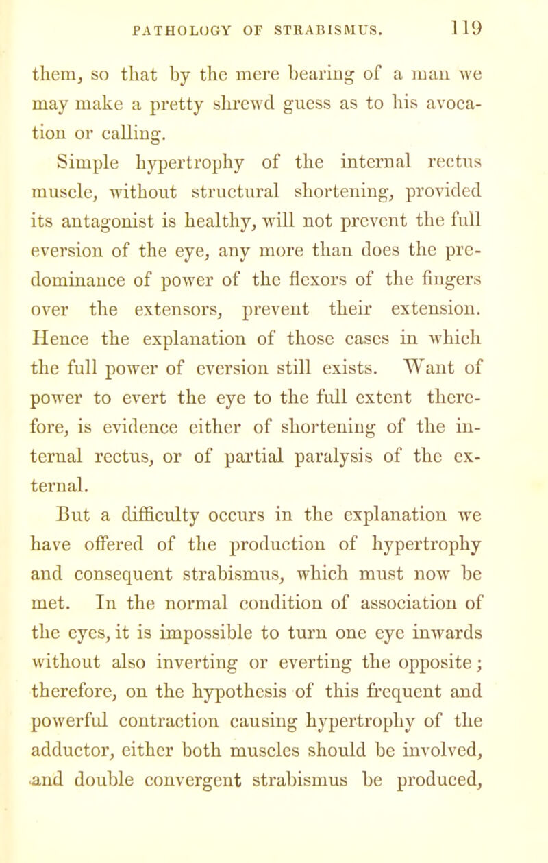tliem, so tliat by the mere bearing of a man we may make a pretty shrewd guess as to his avoca- tion or calling. Simple hypertrophy of the internal rectus muscle, without structural shortening, provided its antagonist is healthy, will not prevent the full eversion of the eye, any more than does the pre- dominance of power of the flexors of the fingers over the extensors, prevent their extension. Hence the explanation of those cases in which the full power of eversion still exists. Want of power to evert the eye to the full extent there- fore, is evidence either of shortening of the in- ternal rectus, or of partial paralysis of the ex- ternal. But a difficulty occurs in the explanation we have offered of the production of hypertrophy and consequent strabismus, which must now be met. In the normal condition of association of the eyes, it is impossible to turn one eye inwards without also inverting or everting the opposite; therefore, on the hypothesis of this frequent and powerful contraction causing hypertrophy of the adductor, either both muscles should be involved, •and double convergent strabismus be produced,
