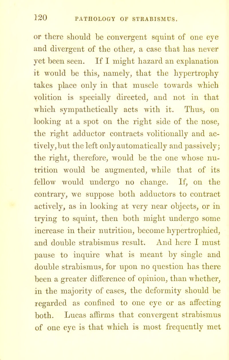 or there should be convergent squint of one eye and divergent of the other, a case that has never yet been seen. If I naight hazard an explanation it would be this, namely, that the hypertrophy takes place only in that muscle towards which volition is specially directed, and not in that which sympathetically acts with it. Thus, on looking at a spot on the right side of the nose, the right adductor contracts volitionally and ac- tively, but the left only automatically and passively; the right, therefore, would be the one whose nu- trition would be augmented, while that of its fellow would undergo no change. If, on the contrary, we suppose both adductors to contract actively, as in looking at very near objects, or in trying to squint, then both might undergo some increase in their nutrition, become hypertrophied, and double strabismus result. And here I must pause to inquii'e what is meant by single and double strabismus, for upon no question has there been a greater difference of opinion, than whether, in the majority of cases, the deformity should be regarded as confined to one eye or as affecting both. Lucas affirms that convergent strabismus of one eye is that which is most frequently met