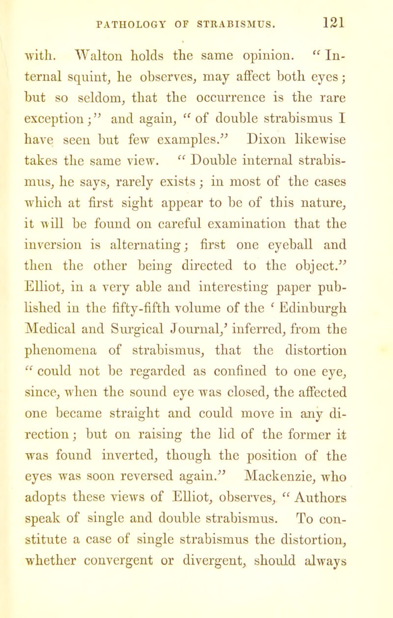 with. Walton holds the same opinion.  In- ternal squintj he observes, may affect both eyes; but so seldom, that the occurrence is the rare exception; and again,  of double strabismus I have seen but few examples. Dixon likewise takes the same view.  Double internal strabis- mus, he says, rarely exists; in most of the cases which at first sight appear to be of this nature, it will be found on careful examination that the inversion is alternating; first one eyeball and then the other being directed to the object. Elliot, in a very able and interesting paper pub- lished in the fifty-fifth volume of the ' Edinburgh Medical and Siu'gical Journal,' inferred, from the phenomena of strabismus, that the distortion  could not be regarded as confined to one eye, since, when the sound eye was closed, the affected one became straight and could move in any di- rection ; but on raising the lid of the former it was found inverted, though the position of the eyes was soon reversed again. Mackenzie, who adopts these views of Elliot, observes,  Authors speak of single and double strabismus. To con- stitute a case of single strabismus the distortion, whether convergent or divergent, should always