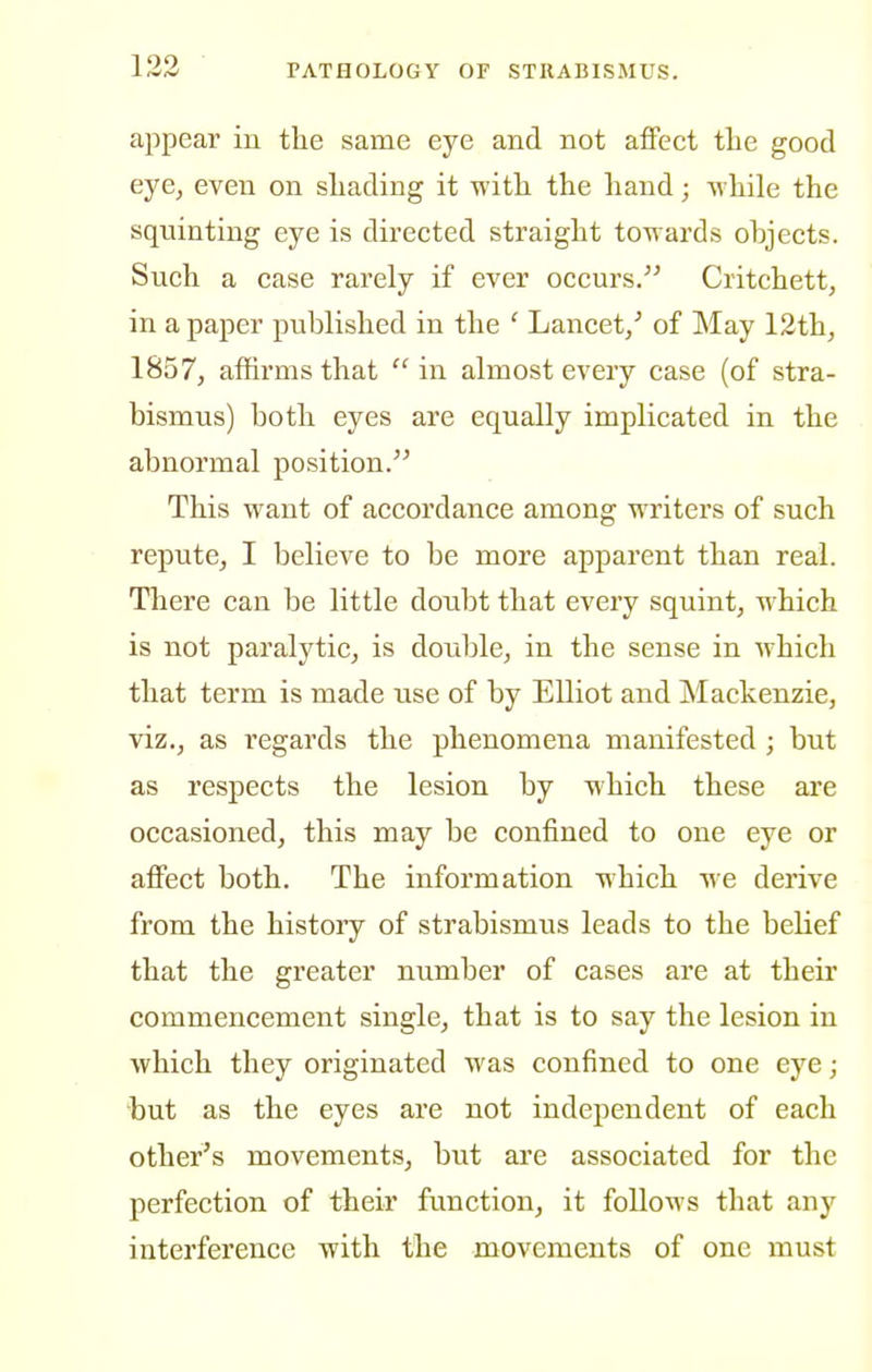 appear in the same eye and not affect the good eye, even on shading it with the hand; while the squinting eye is directed straight towards objects. Such a case rarely if ever occurs. Critchett, in a paper published in the ' Lancet/ of May 12th^ 1857, affirms that  in almost every case (of stra- bismus) both eyes are equally implicated in the abnormal position. This want of accordance among writers of such repute, I believe to be more apparent than real. There can be little doubt that every squint, which is not paralytic, is double, in the sense in which that term is made use of by Elliot and Mackenzie, viz., as regards the phenomena manifested ; but as respects the lesion by which these are occasioned, this may be confined to one eye or affect both. The information which we derive from the history of strabismus leads to the belief that the greater number of cases are at their commencement single, that is to say the lesion in which they originated was confined to one eye; but as the eyes are not independent of each other's movements, but are associated for the perfection of their function, it follows that any interference with the movements of one must