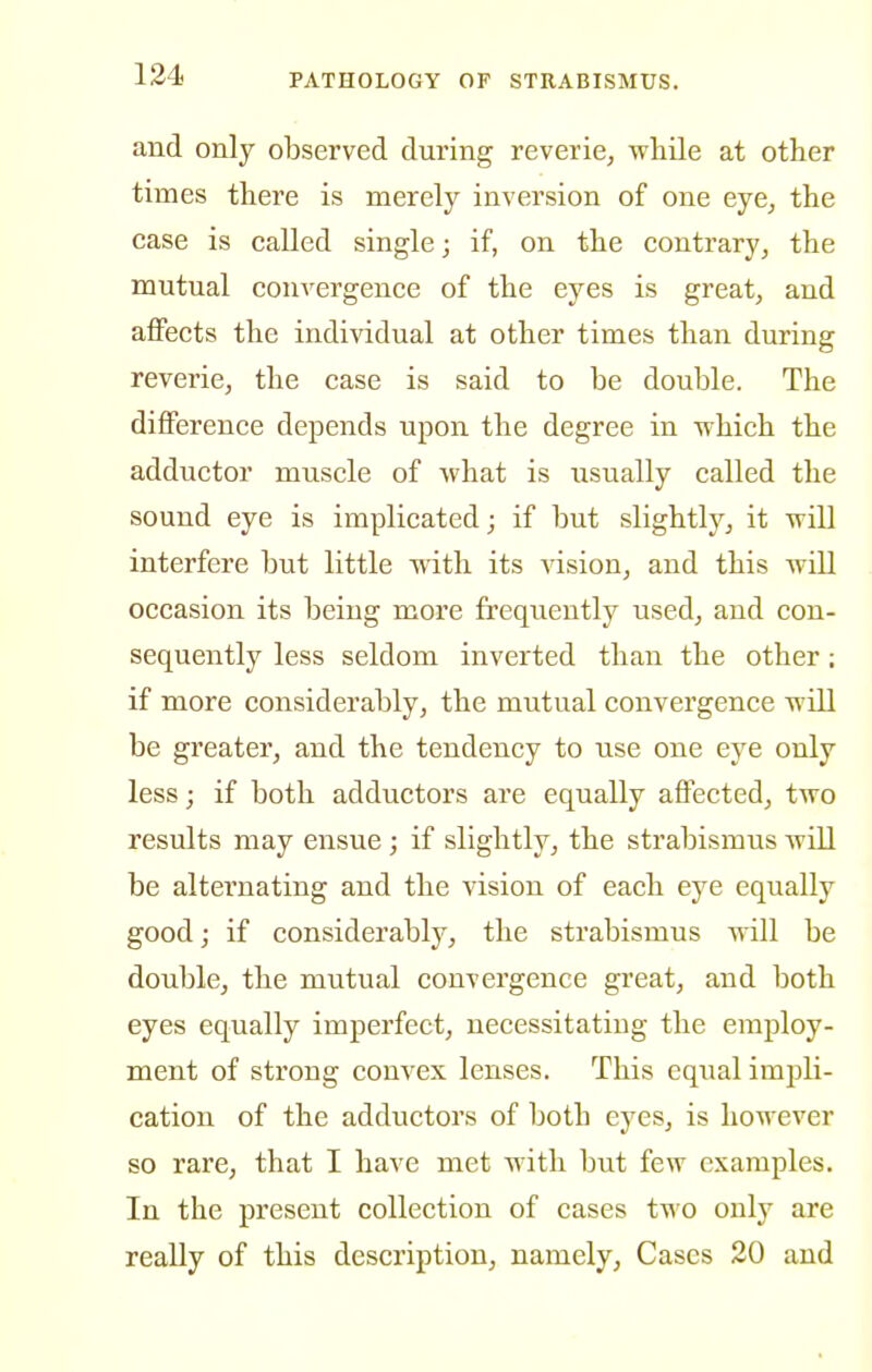 and only observed during reverie, while at other times there is merely inversion of one eye, the case is called single; if, on the contrary, the mutual convergence of the eyes is great, and affects the individual at other times than during reverie, the case is said to be double. The diflPerence depends upon the degree in which the adductor muscle of what is usually called the sound eye is implicated j if but slightly, it will interfere but little with its vision, and this Avill occasion its being more frequently used, and con- sequently less seldom inverted than the other: if more considerably, the mutual convergence will be greater, and the tendency to use one eye only less; if both adductors are equally affected, two results may ensue ; if slightly, the strabismus will be alternating and the vision of each eye equally good; if considerably, the strabismus will be double, the mutual convergence great, and both eyes equally imperfect, necessitating the employ- ment of strong convex lenses. This equal impli- cation of the adductors of both eyes, is however so rare, that I have met with but few examples. In the present collection of cases two only are really of this description, namely, Cases 20 and
