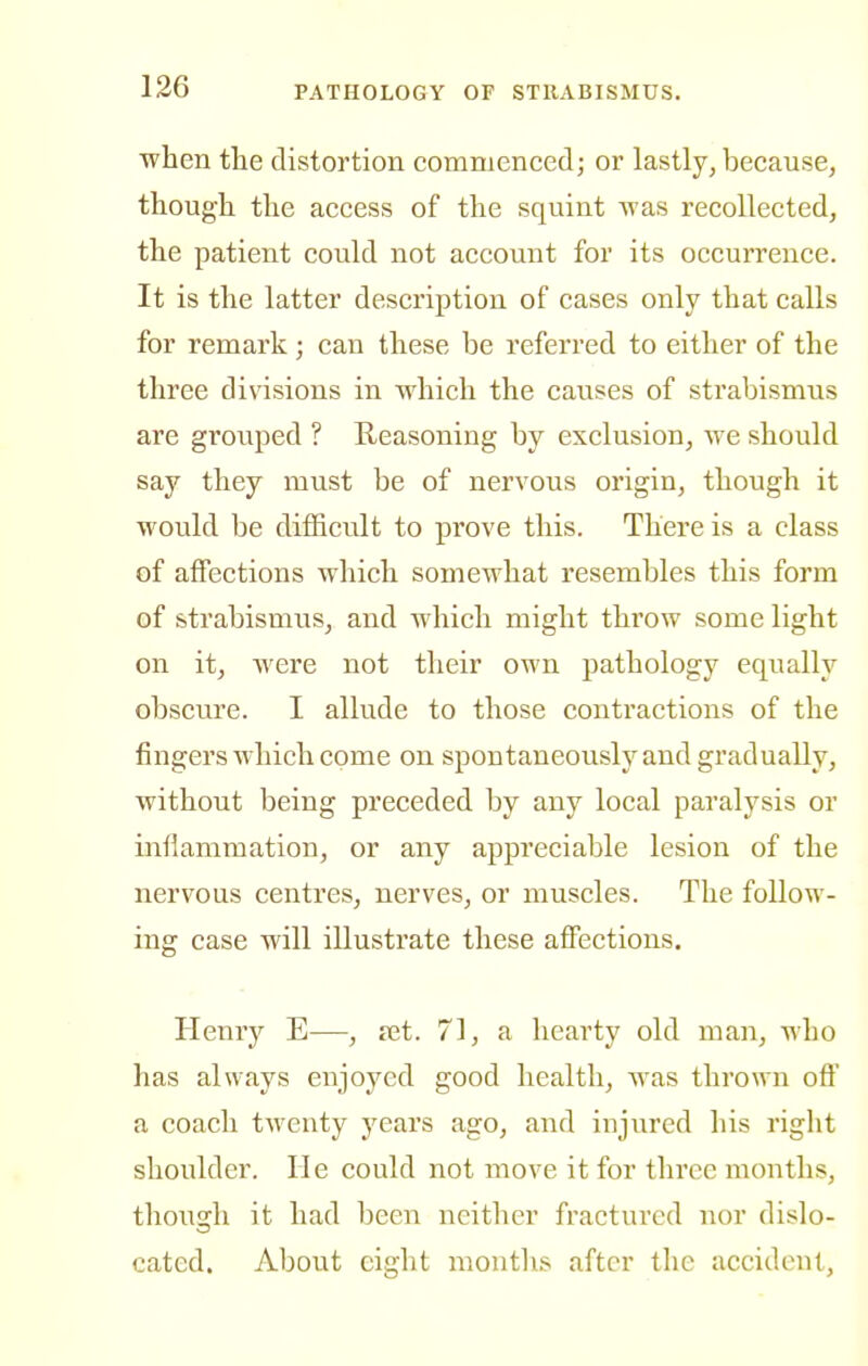 when the distortion commenced; or lastly, because, though, the access of the squint was recollected, the patient could not account for its occurrence. It is the latter description of cases only that calls for remark; can these be referred to either of the three divisions in which the causes of strabismus are grouped ? Heasoning by exclusion, we should say they must be of nervous origin, though it would be difficult to prove this. There is a class of affections which somewhat resembles this form of strabismus, and which might throw some light on it, were not their own pathology equally obscure. I allude to those contractions of the fingers which come on spontaneously and gradually, without being preceded by any local paralysis or infiammation, or any appreciable lesion of the nervous centres, nerves, or muscles. The follow- ing case will illustrate these affections. Henry E—, ret. 71, a hearty old man, who has always enjoyed good health, was thrown oft' a coach twenty years ago, and injured his I'ight shoulder. He could not move it for three months, though it had been neither fractured nor dislo- cated. About eight months after the accident,