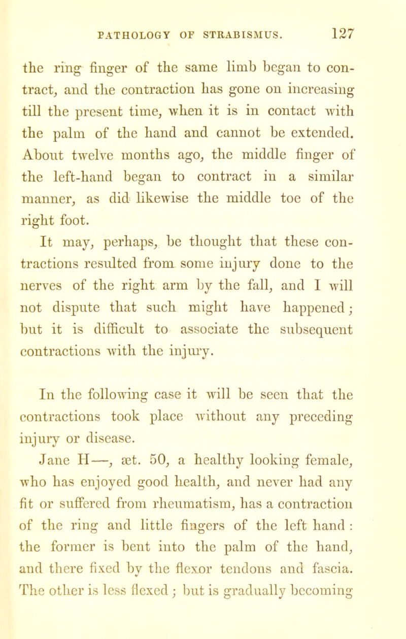the ring finger of the same limb began to con- tract, and the contraction has gone on increasing till the present time, when it is in contact with the palm of the hand and cannot be extended. Abont twelve months ago, the middle finger of the left-hand began to contract in a similar manner, as did likewise the middle toe of the right foot. It may, perhaps, be thought that these con- tractions resulted from some injury done to the nerves of the right arm by the fall, and I will not dispute that such might have happened; but it is difficult to associate the subsequent contractions with the injui'y. In the following case it will be seen that the contractions took place without any preceding injuiy or disease. Jane H—, jet. 50, a healthy looking female, who has enjoyed good health, and never had any fit or suffered from rheumatism, has a contraction of the ring and little fingers of the left hand : the former is bent into the palm of the hand, and there fixed by the flexor tendons and fascia. The other is less flexed ; but is gradually becoming