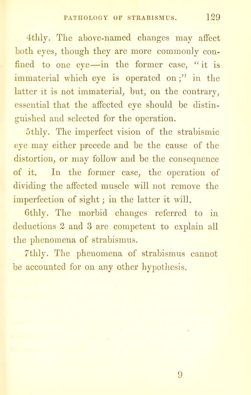 4thly. The above-named changes may affect both ejes, though they are more commonly con- fined to one eye—in the former case,  it is immaterial O'hich eye is operated onin the latter it is not immaterialj but, on the contrary, essential that the affected eye should be distin- guished and selected for the operation. othly. The imperfect vision of the strabismic eye may either precede and be the cause of the distortion, or may follow and be the consequence of it. In the former case, the operation of dividing the affected muscle will not remove the imperfection of sight; in the latter it Avill. 6thly. The morbid changes referred to in deductions 2 and 3 are competent to explain all the phenomena of strabismus. 7thly. The phenomena of strabismus cannot be accounted for on any other hypotliesis. 9