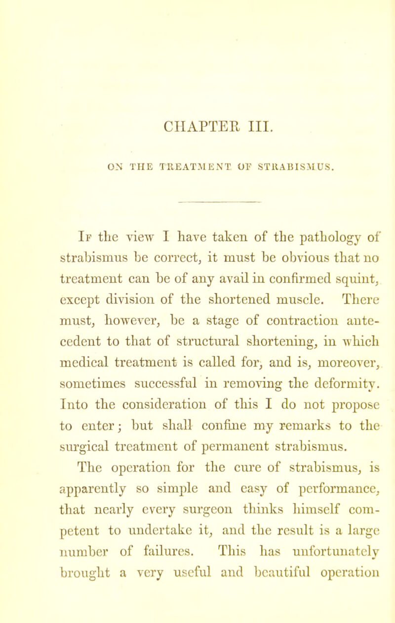 CHAPTER III. ON THE TREATMENT OF STRABISMUS. If the view I have taken of the pathology of strabismus be correct, it must be obvious that no treatment can be of any avail in confirmed squint, except division of the shortened muscle. There must, however, be a stage of contraction ante- cedent to that of structural shortening, in which medical treatment is called for, and is, moreover, sometimes successful in removing the deformity. Into the consideration of this I do not propose to enter; but shall confine my remarks to the surgical treatment of permanent strabismus. The operation for the cure of strabismus, is apparently so simple and easy of performance, that nearly every surgeon thinks himself com- petent to undertake it, and the result is a large number of failures. This has unfortunately brought a very useful and beautiful operation