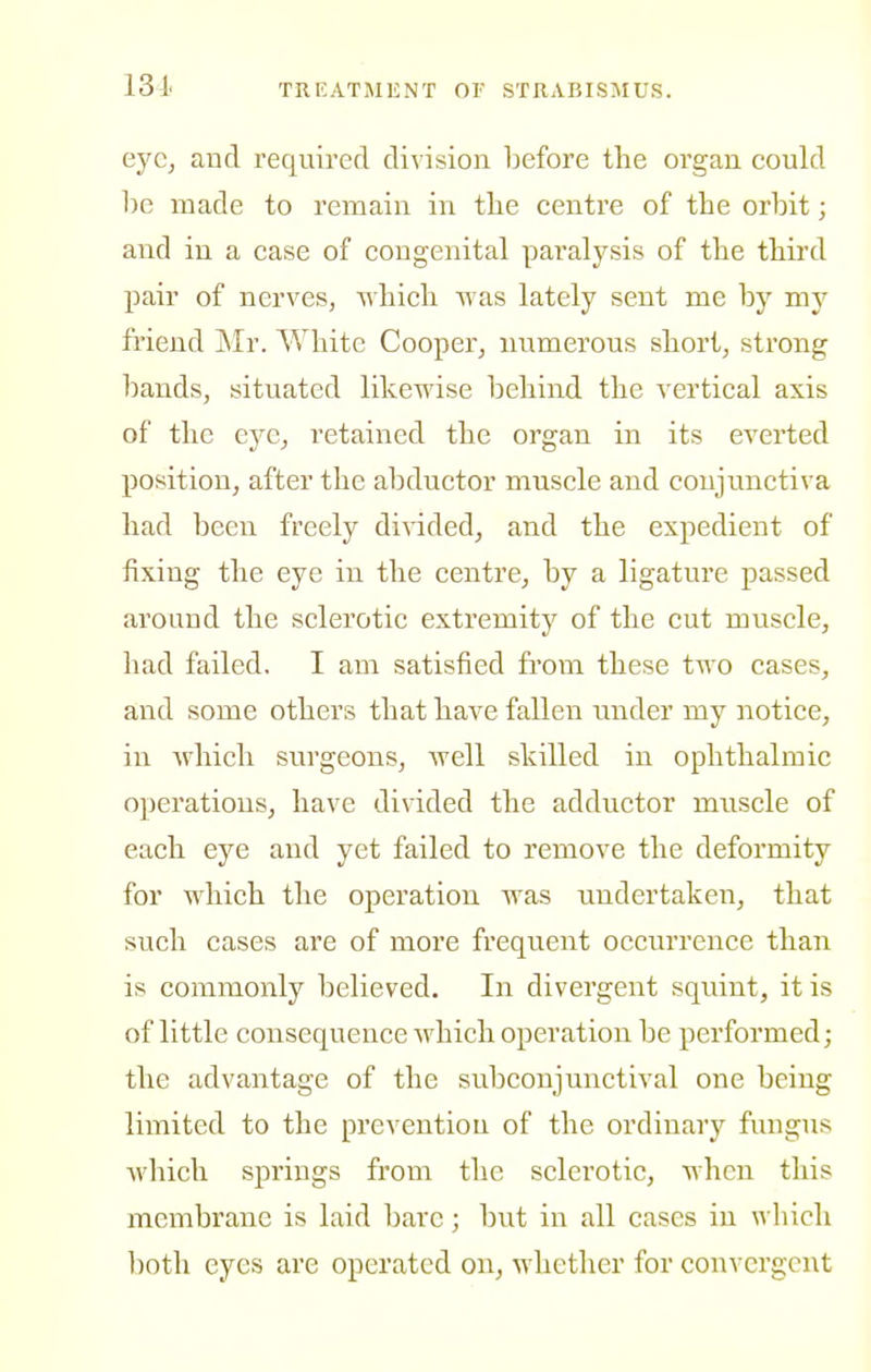 131< ejc, and required division before the organ could be made to remain in the centre of the orbit; and in a case of congenital paralysis of the third j)air of nerves, -ohich 'O'as lately sent me by my friend Mr. White Cooper, numerous short, strong liands, situated likewise behind the vertical axis of the eye, retained the organ in its everted position, after the abductor muscle and conjunctiva had been freely di^aded, and the expedient of fixing the eye in the centrCj by a ligature passed around the sclerotic extremity of the cut muscle, had failed. I am satisfied fi'om these two cases, and some others that have fallen under my notice, in which surgeons, well skilled in ophthalmic operations, have divided the adductor muscle of each eye and yet failed to remove the deformity for which the operation was undertaken, that such cases are of more frequent occurrence than is commonly believed. In divergent squint, it is of little consequence which operation be performed; the advantage of the subconjunctival one being limited to the prevention of the ordinary fungus which springs from the sclerotic, when this membrane is laid bare; but in all cases in which ])oth eyes are operated on, whether for convergent