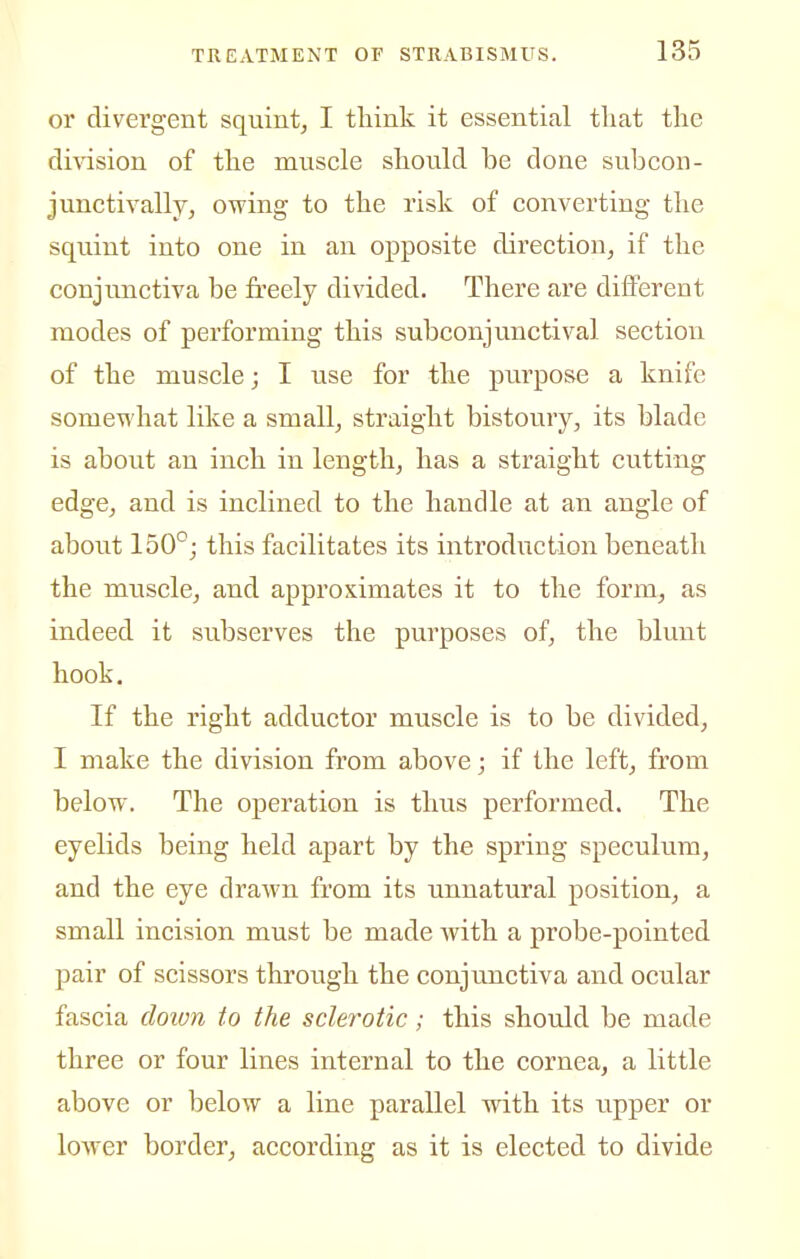 or divergent squint^ I think it essential that the di\asion of the muscle should be done subcon- junctivally, owing to the risk of converting the squint into one in an opposite direction, if the conjunctiva be freely divided. There are different modes of performing this subconjunctival section of the muscle; I use for the purpose a knife someTvhat like a small, straight bistoury, its blade is about an inch in length, has a straight cutting edge, and is inclined to the handle at an angle of about 150°; this facilitates its introduction beneath the muscle, and approximates it to the form, as indeed it subserves the purposes of, the blunt hook. If the right adductor muscle is to be divided, I make the division from above; if the left, from below. The operation is thus performed. The eyelids being held apart by the spring speculum, and the eye drawn from its unnatural position, a small incision must be made with a probe-pointed pair of scissors through the conjunctiva and ocular fascia doivn to the sclerotic; this should be made three or four lines internal to the cornea, a little above or below a line parallel with its upper or lower border, according as it is elected to divide