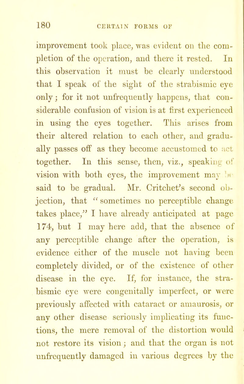 improvement took place^ was evident on the com- pletion of the operation^ and there it rested. In this observation it must be clearly understood that I speak of the sight of the strabismic eye only; for it not unfrequently happens^ that con- siderable confusion of vision is at first experienced in using the eyes together. Tliis arises from their altered relation to each other, and gradu- ally passes off as they become accustomed to uct together. In this sense, then, viz., speakiiiL'' of vision with both eyes, the improvement may 'if said to be gradual. Mr. Critchet^s second ob- jection, that  sometimes no perceptible change takes place,^' I have alread}^ anticipated at page 174, but I may here add, that the absence of any perceptible change after the operation, is evidence either of the muscle not having been completely divided, or of the existence of other disease in the eye. If, for instance, the stra- bismic eye Avere cougenitally imperfect, or were previously affected with cataract or amaurosis, or any other disease seriously implicating its func- tions, the mere removal of the distortion would not restore its vision; and that the organ is not unfi-equently damaged in various degrees by the