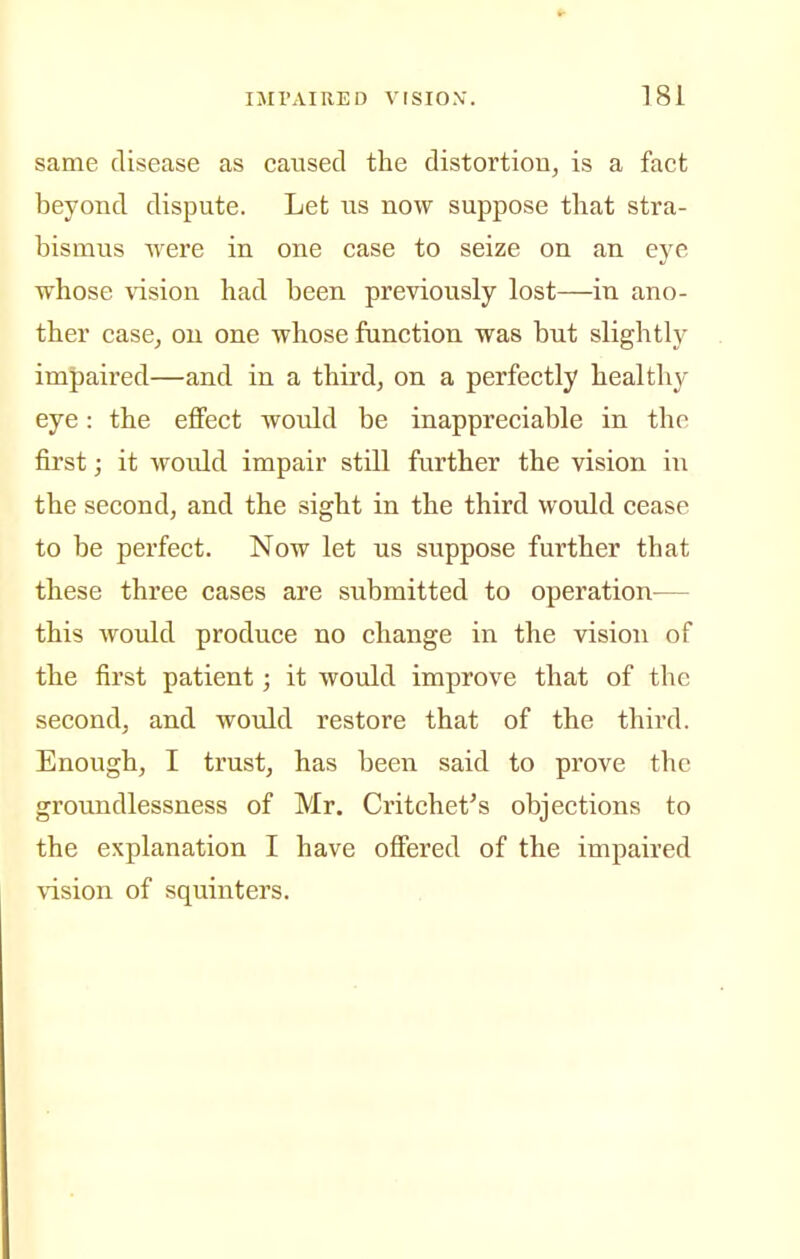 same disease as caused the distortion^ is a fact beyond dispute. Let us now suppose that stra- bismus were in one case to seize on an eye whose \dsion had been previously lost—in ano- ther case, on one whose function was but slightly impaired—and in a third, on a perfectly healthy eye: the effect would be inappreciable in the first; it would impair still further the vision in the second, and the sight in the third would cease to be perfect. Now let us suppose further that these three cases are submitted to operation^— this would produce no change in the vision of the first patient; it would improve that of the second, and would restore that of the third. Enough, I trust, has been said to prove the groundlessness of Mr. Critchet's objections to the explanation I have offered of the impaired \ision of squinters.