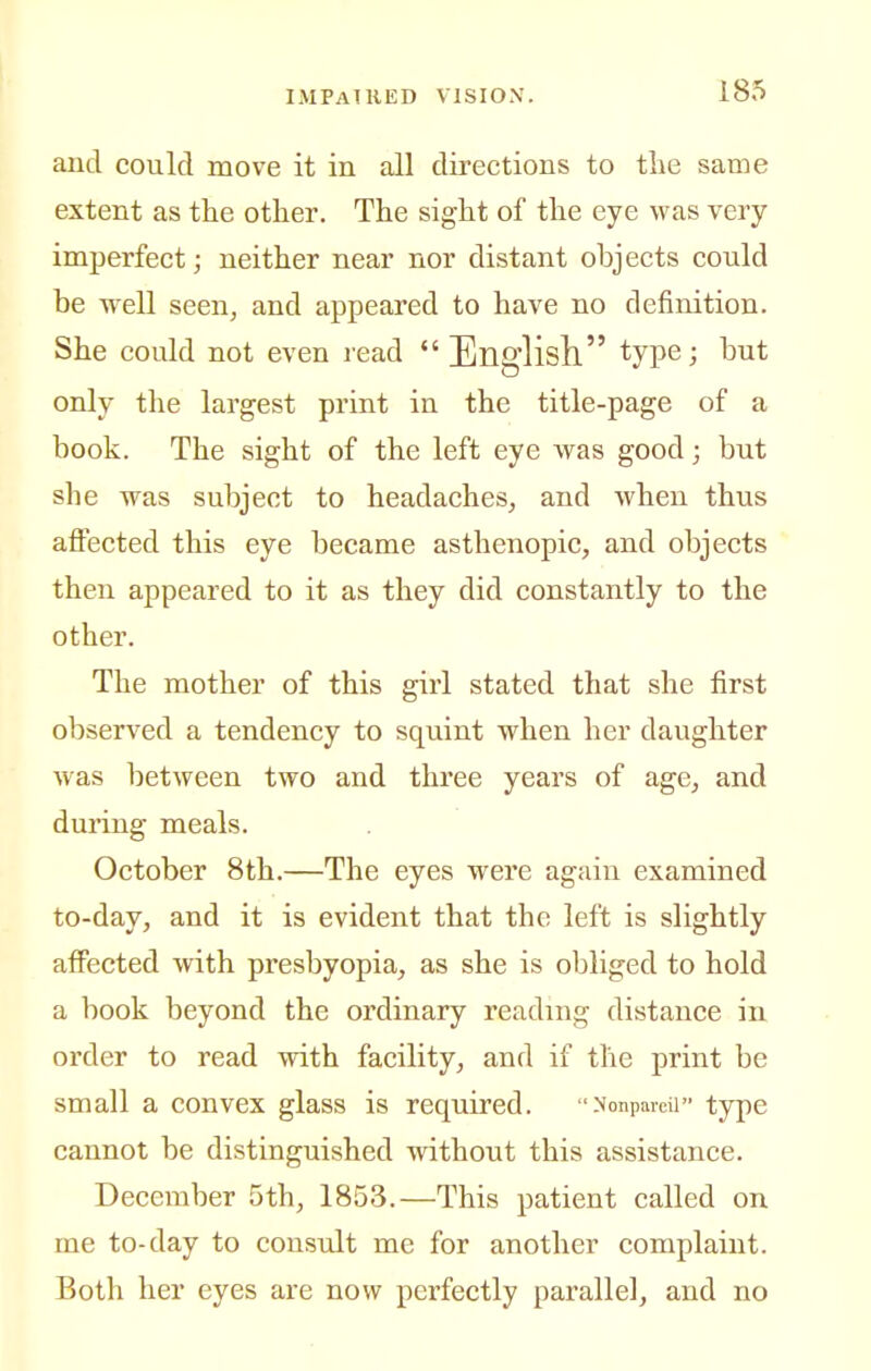 and could move it in all directions to tlie same extent as the other. The sight of the eye was very imperfect; neither near nor distant objects could be well seen^ and appeared to have no definition. She could not even read  English type; but only the largest print in the title-page of a book. The sight of the left eye was good; but she was subject to headaches, and Avhen thus affected this eye became asthenopic, and objects then appeared to it as they did constantly to the other. The mother of this girl stated that she first observed a tendency to squint when her daughter was between two and three years of age, and during meals. October 8th.—The eyes were again examined to-day, and it is evident that the left is slightly affected with presbyopia, as she is obliged to hold a book beyond the ordinary reading distance in order to read with facility, and if the print be small a convex glass is required. Nonpareil type cannot be distinguished without this assistance. December 5th, 1853.—This patient called on me to-day to consult me for another complaint. Both her eyes are now perfectly parallel, and no