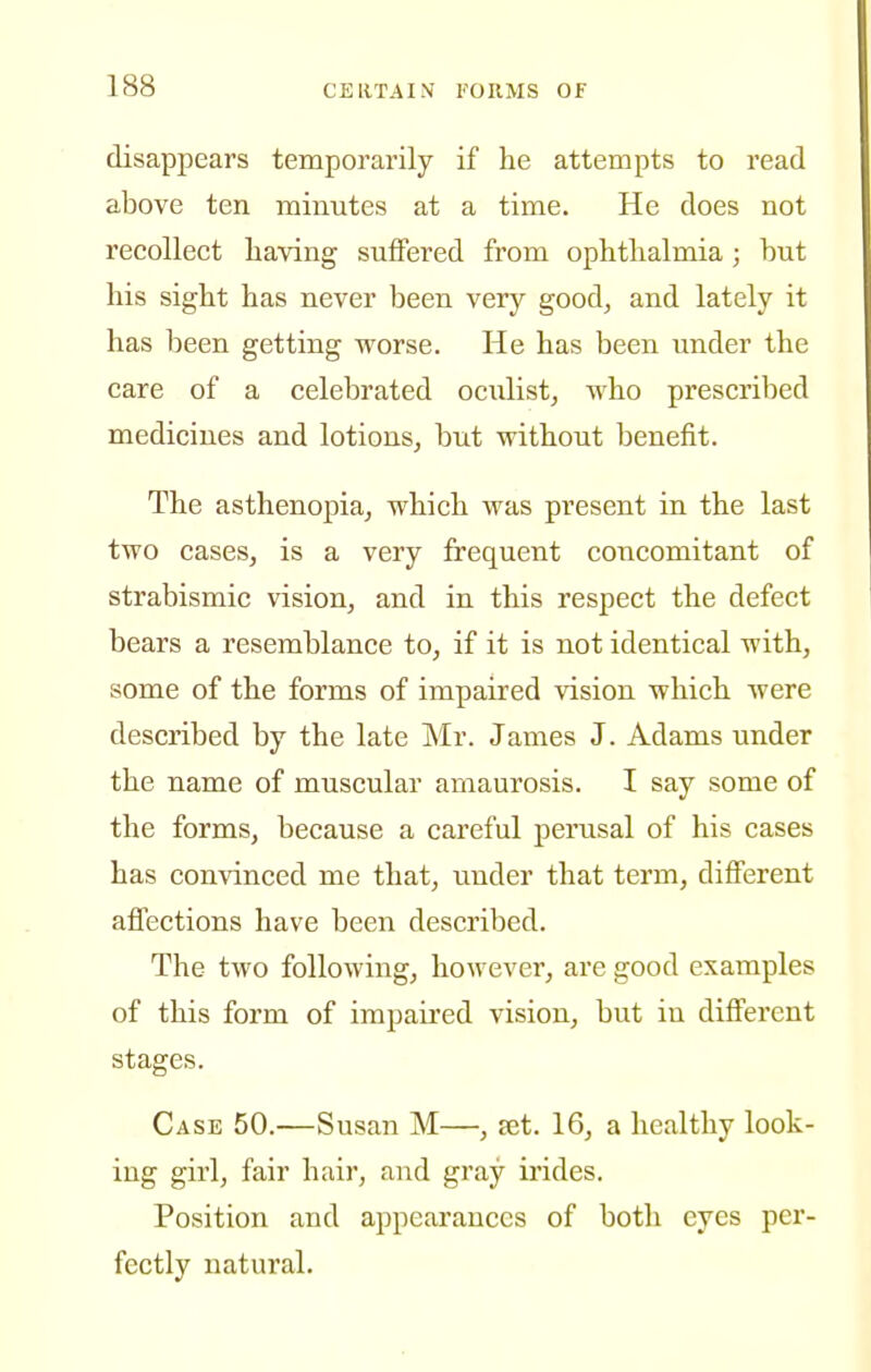 disappears temporarily if he attempts to read above ten minutes at a time. He does not recollect liaving suffered from ophthalmia; but his sight has never been very good, and lately it has been getting worse. He has been under the care of a celebrated oculist, who prescribed medicines and lotions, but without benefit. The asthenopia, which was present in the last two cases, is a very frequent concomitant of strabismic vision, and in this respect the defect bears a resemblance to, if it is not identical with, some of the forms of impaired vision which Avere described by the late Mr. James J. Adams under the name of muscular amaurosis. I say some of the forms, because a careful perusal of his cases has convinced me that, under that term, different affections have been described. The two following, however, are good examples of this form of imj)aired vision, but in different stages. Case 50.—Susan M—, set. 16, a healthy look- ing girl, fair hair, and gray ii'ides. Position and appearances of botli eyes per- fectly natural.